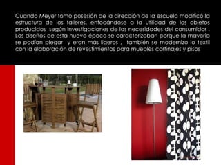 Cuando Meyer tomo posesión de la dirección de la escuela modificó la
estructura de los talleres, enfocándose a la utilidad de los objetos
producidos según investigaciones de las necesidades del consumidor .
Los diseños de esta nueva época se caracterizaban porque la mayoría
se podían plegar y eran más ligeros , también se modernizo lo textil
con la elaboración de revestimientos para muebles cortinajes y pisos
 