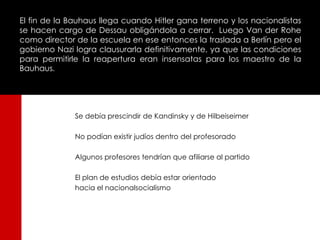 El fin de la Bauhaus llega cuando Hitler gana terreno y los nacionalistas
se hacen cargo de Dessau obligándola a cerrar. Luego Van der Rohe
como director de la escuela en ese entonces la traslada a Berlín pero el
gobierno Nazi logra clausurarla definitivamente, ya que las condiciones
para permitirle la reapertura eran insensatas para los maestro de la
Bauhaus.




              Se debía prescindir de Kandinsky y de Hilbeiseimer

              No podían existir judíos dentro del profesorado

              Algunos profesores tendrían que afiliarse al partido

              El plan de estudios debía estar orientado
              hacia el nacionalsocialismo
 