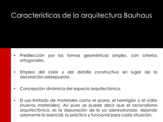 Características de la arquitectura Bauhaus




•   Predilección por las formas geométricas simples, con criterios
    ortogonales.

•   Empleo del color y del detalle constructivo en lugar de la
    decoración sobrepuesta.

•   Concepción dinámica del espacio arquitectónico.

•   El uso limitado de materiales como el acero, el hormigón o el vidrio
    (nuevos materiales). Así pues se puede decir que el racionalismo
    arquitectónico, es la depuración de lo ya sobresaturado, dejando
    solamente lo esencial, lo práctico y funcional para cada situación.
 