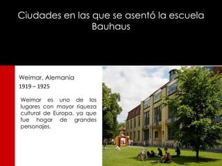 Ciudades en las que se asentó la escuela
                Bauhaus




Weimar, Alemania
1919 – 1925

Weimar es uno de los
lugares con mayor riqueza
cultural de Europa, ya que
fue hogar de grandes
personajes.
 