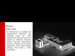 Dessau
1925-1932
 es famosa por su colegio de
 arquitectura Bauhaus. Se
 trasladó    aquí   en    1925
 después de que le forzaran a
 cerrar en Weimar. Muchos
 artistas famosos impartieron
 clases en Dessau en los años
 siguientes, entre ellos Walter
 Gropius, Paul Klee y Vasili
 Kandinsky.
 