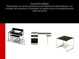 TALLER DE MUEBLES
 Destacaban en al escuela Bauhaus los diseños de Marcel Breuer. Los
muebles de la Bauhaus mostraban un analisis de la funcionalidad para
                          definir la forma
 