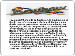 Hoy, a casi 90 años de su fundación, la Bauhaus sigue
siendo una referencia para el arte y el diseño, y más
allá de que sus propuestas concretas puedan no ser
vigentes, su postura programática, su concepción de
la enseñanza, su visión de las artes plásticas no
atados a ningún preconcepto, abierta a todas las
influencias y estímulos (no en vano Walter Gropius
declaraba que su color preferido era el “multicolor”),
aun a riesgo de las posibles contradicciones, y la
aceptación primaria de todas las teorías para fundirlas
en nuevas concepciones, son plenamente vigentes y
hacen que el legado de la “Staatliches Bauhaus” sea,
a comienzos del siglo XXI, una cita ineludible para
todos los creadores.
 