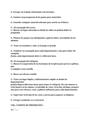 4.- Escoger un trabajo relacionado a las lecciones
5.- Someter un presupuesto de los gastos para materiales
6.- Guardar cualquier material sobrante para usarlo en el futuro.
C.- El encargado del recreo.
1.- Buscar un lugar adecuado en donde los niños no podrán dañar la
propiedad
2.- Planear los juegos con anticipación, según la edad y necesidades de los
alumnos
3.- Tener un ayudante, o más, si el grupo es grande
4.- Nombrar un encargado para cada departamento o uno para todos. De
cualquier
forma, cada departamento debe ir a diferente hora.
D.- El encargado del refrigerio
1.- Buscar la cooperación de las hermanas de la iglesia para proveer galletas,
pan
o cualquier cosas sencilla
2.- Hacer un refresco sencillo
3.- Tener un lugar limpio y suficientemente amplio en donde los
departamentos
pueden llegara diferentes horas para tomar el refrigerio. De esta manera se
evita basura en los salones y la pérdida de vasos. Si no hay tal lugar, prepara
una jarra con refresco, vasos y galletas suficientes para cada departamento.
4.- Supervisar la lavada de los vasos y jarras para asegurar su limpieza
5.- Escoger ayudantes, si es necesario.
VIII.- COMITÉ DE PROMOCIÓN.10 | P a g e

 