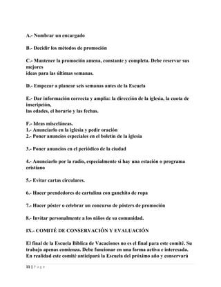 A.- Nombrar un encargado
B.- Decidir los métodos de promoción
C.- Mantener la promoción amena, constante y completa. Debe reservar sus
mejores
ideas para las últimas semanas.
D.- Empezar a planear seis semanas antes de la Escuela
E.- Dar información correcta y amplia: la dirección de la iglesia, la cuota de
inscripción,
las edades, el horario y las fechas.
F.- Ideas misceláneas.
1.- Anunciarlo en la iglesia y pedir oración
2.- Poner anuncios especiales en el boletín de la iglesia
3.- Poner anuncios en el periódico de la ciudad
4.- Anunciarlo por la radio, especialmente si hay una estación o programa
cristiano
5.- Evitar cartas circulares.
6.- Hacer prendedores de cartulina con ganchito de ropa
7.- Hacer póster o celebrar un concurso de pósters de promoción
8.- Invitar personalmente a los niños de su comunidad.
IX.- COMITÉ DE CONSERVACIÓN Y EVALUACIÓN
El final de la Escuela Bíblica de Vacaciones no es el final para este comité. Su
trabajo apenas comienza. Debe funcionar en una forma activa e interesada.
En realidad este comité anticipará la Escuela del próximo año y conservará
11 | P a g e

 
