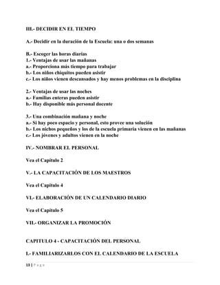 III.- DECIDIR EN EL TIEMPO
A.- Decidir en la duración de la Escuela: una o dos semanas
B.- Escoger las horas diarias
1.- Ventajas de usar las mañanas
a.- Proporciona más tiempo para trabajar
b.- Los niños chiquitos pueden asistir
c.- Los niños vienen descansados y hay menos problemas en la disciplina
2.- Ventajas de usar las noches
a.- Familias enteras pueden asistir
b.- Hay disponible más personal docente
3.- Una combinación mañana y noche
a.- Si hay poco espacio y personal, esto provee una solución
b.- Los nichos pequeños y los de la escuela primaria vienen en las mañanas
c.- Los jóvenes y adultos vienen en la noche
IV.- NOMBRAR EL PERSONAL
Vea el Capítulo 2
V.- LA CAPACITACIÓN DE LOS MAESTROS
Vea el Capitulo 4
VI.- ELABORACIÓN DE UN CALENDARIO DIARIO
Vea el Capítulo 5
VII.- ORGANIZAR LA PROMOCIÓN

CAPITULO 4 - CAPACITACIÓN DEL PERSONAL
I.- FAMILIARIZARLOS CON EL CALENDARIO DE LA ESCUELA
13 | P a g e

 