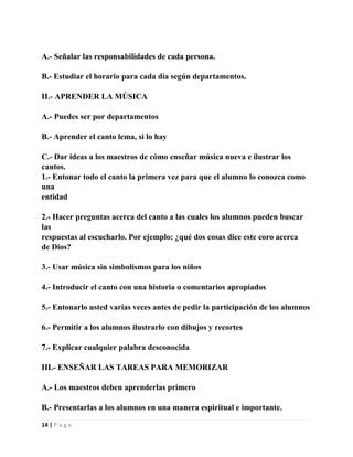 A.- Señalar las responsabilidades de cada persona.
B.- Estudiar el horario para cada día según departamentos.
II.- APRENDER LA MÚSICA
A.- Puedes ser por departamentos
B.- Aprender el canto lema, si lo hay
C.- Dar ideas a los maestros de cómo enseñar música nueva e ilustrar los
cantos.
1.- Entonar todo el canto la primera vez para que el alumno lo conozca como
una
entidad
2.- Hacer preguntas acerca del canto a las cuales los alumnos pueden buscar
las
respuestas al escucharlo. Por ejemplo: ¿qué dos cosas dice este coro acerca
de Dios?
3.- Usar música sin simbolismos para los niños
4.- Introducir el canto con una historia o comentarios apropiados
5.- Entonarlo usted varias veces antes de pedir la participación de los alumnos
6.- Permitir a los alumnos ilustrarlo con dibujos y recortes
7.- Explicar cualquier palabra desconocida
III.- ENSEÑAR LAS TAREAS PARA MEMORIZAR
A.- Los maestros deben aprenderlas primero
B.- Presentarlas a los alumnos en una manera espiritual e importante.
14 | P a g e

 
