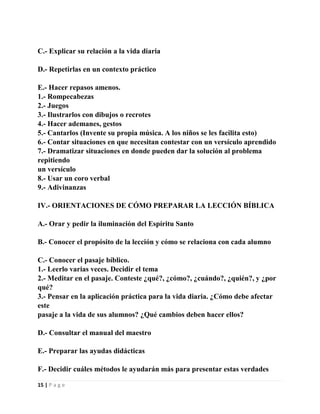 C.- Explicar su relación a la vida diaria
D.- Repetirlas en un contexto práctico
E.- Hacer repasos amenos.
1.- Rompecabezas
2.- Juegos
3.- Ilustrarlos con dibujos o recrotes
4.- Hacer ademanes, gestos
5.- Cantarlos (Invente su propia música. A los niños se les facilita esto)
6.- Contar situaciones en que necesitan contestar con un versículo aprendido
7.- Dramatizar situaciones en donde pueden dar la solución al problema
repitiendo
un versículo
8.- Usar un coro verbal
9.- Adivinanzas
IV.- ORIENTACIONES DE CÓMO PREPARAR LA LECCIÓN BÍBLICA
A.- Orar y pedir la iluminación del Espíritu Santo
B.- Conocer el propósito de la lección y cómo se relaciona con cada alumno
C.- Conocer el pasaje bíblico.
1.- Leerlo varias veces. Decidir el tema
2.- Meditar en el pasaje. Conteste ¿qué?, ¿cómo?, ¿cuándo?, ¿quién?, y ¿por
qué?
3.- Pensar en la aplicación práctica para la vida diaria. ¿Cómo debe afectar
este
pasaje a la vida de sus alumnos? ¿Qué cambios deben hacer ellos?
D.- Consultar el manual del maestro
E.- Preparar las ayudas didácticas
F.- Decidir cuáles métodos le ayudarán más para presentar estas verdades
15 | P a g e

 