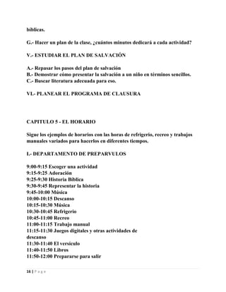 bíblicas.
G.- Hacer un plan de la clase, ¿cuántos minutos dedicará a cada actividad?
V.- ESTUDIAR EL PLAN DE SALVACIÓN
A.- Repasar los pasos del plan de salvación
B.- Demostrar cómo presentar la salvación a un niño en términos sencillos.
C.- Buscar literatura adecuada para eso.
VI.- PLANEAR EL PROGRAMA DE CLAUSURA

CAPITULO 5 - EL HORARIO
Sigue los ejemplos de horarios con las horas de refrigerio, recreo y trabajos
manuales variados para hacerlos en diferentes tiempos.
I.- DEPARTAMENTO DE PREPARVULOS
9:00-9:15 Escoger una actividad
9:15-9:25 Adoración
9:25-9:30 Historia Bíblica
9:30-9:45 Representar la historia
9:45-10:00 Música
10:00-10:15 Descanso
10:15-10:30 Música
10:30-10:45 Refrigerio
10:45-11:00 Recreo
11:00-11:15 Trabajo manual
11:15-11:30 Juegos digitales y otras actividades de
descanso
11:30-11:40 El versículo
11:40-11:50 Libros
11:50-12:00 Prepararse para salir
16 | P a g e

 