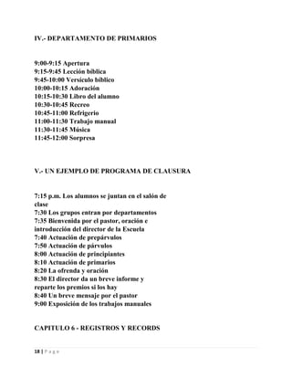 IV.- DEPARTAMENTO DE PRIMARIOS

9:00-9:15 Apertura
9:15-9:45 Lección bíblica
9:45-10:00 Versículo bíblico
10:00-10:15 Adoración
10:15-10:30 Libro del alumno
10:30-10:45 Recreo
10:45-11:00 Refrigerio
11:00-11:30 Trabajo manual
11:30-11:45 Música
11:45-12:00 Sorpresa

V.- UN EJEMPLO DE PROGRAMA DE CLAUSURA

7:15 p.m. Los alumnos se juntan en el salón de
clase
7:30 Los grupos entran por departamentos
7:35 Bienvenida por el pastor, oración e
introducción del director de la Escuela
7:40 Actuación de prepárvulos
7:50 Actuación de párvulos
8:00 Actuación de principiantes
8:10 Actuación de primarios
8:20 La ofrenda y oración
8:30 El director da un breve informe y
reparte los premios si los hay
8:40 Un breve mensaje por el pastor
9:00 Exposición de los trabajos manuales

CAPITULO 6 - REGISTROS Y RECORDS

18 | P a g e

 