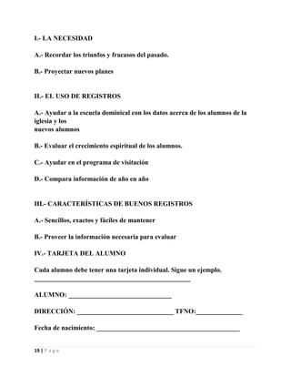 I.- LA NECESIDAD
A.- Recordar los triunfos y fracasos del pasado.
B.- Proyectar nuevos planes

II.- EL USO DE REGISTROS
A.- Ayudar a la escuela dominical con los datos acerca de los alumnos de la
iglesia y los
nuevos alumnos
B.- Evaluar el crecimiento espiritual de los alumnos.
C.- Ayudar en el programa de visitación
D.- Compara información de año en año

III.- CARACTERÍSTICAS DE BUENOS REGISTROS
A.- Sencillos, exactos y fáciles de mantener
B.- Proveer la información necesaria para evaluar
IV.- TARJETA DEL ALUMNO
Cada alumno debe tener una tarjeta individual. Sigue un ejemplo.
_______________________________________________
ALUMNO: _______________________________
DIRECCIÓN: _____________________________ TFNO:______________
Fecha de nacimiento: ___________________________________________

19 | P a g e

 