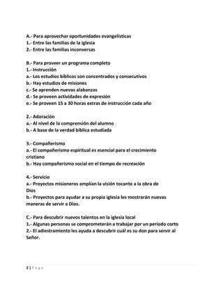 A.- Para aprovechar oportunidades evangelísticas
1.- Entre las familias de la iglesia
2.- Entre las familias inconversas
B.- Para proveer un programa completo
1.- Instrucción
a.- Los estudios bíblicos son concentrados y consecutivos
b.- Hay estudios de misiones
c.- Se aprenden nuevas alabanzas
d.- Se proveen actividades de expresión
e.- Se proveen 15 a 30 horas extras de instrucción cada año
2.- Adoración
a.- Al nivel de la comprensión del alumno
b.- A base de la verdad bíblica estudiada
3.- Compañerismo
a.- El compañerismo espiritual es esencial para el crecimiento
cristiano
b.- Hay compañerismo social en el tiempo de recreación
4.- Servicio
a.- Proyectos misioneros amplían la visión tocante a la obra de
Dios
b.- Proyectos para ayudar a su propia iglesia les mostrarán nuevas
maneras de servir a Dios.
C.- Para descubrir nuevos talentos en la iglesia local
1.- Algunas personas se comprometerán a trabajar por un período corto
2.- El adiestramiento les ayuda a descubrir cuál es su don para servir al
Señor.

2|Page

 