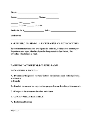 Lugar: ______________________________________
Padre: ____________________ Madre: ____________
_______ vive _______ vive
_______ creyente _______ creyente
Profesión de fe___________________ fecha: ________________________
Decisiones:
_______________________________________________
V.- REGISTRO DIARIO DE LA ESCUELA BÍBLICA DE VACACIONES
Se debe mantener los datos principales de cada día, donde debes anotar por
departamentos y por días la asistencia (los presentes), las visitas y las
ofrendas, y los totales al final.

CAPITULO 7 - CONSERVAR LOS RESULTADOS
I.- EVALUAR LA ESCUELA
A.- Determinar los puntos fuertes y débiles en una sesión con todo el personal
al clausura
la Escuela
B.- Escribir en un acta las sugerencias que pueden ser de valor próximamente.
C.- Comparar los datos con los años anteriores
II.- ARCHIVAR LOS REGISTROS
A.- En forma alfabética

20 | P a g e

 