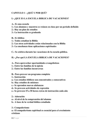CAPITULO 1 - ¿QUÉ Y POR QUÉ?
I.- ¿QUE ES LA ESCUELA BIBLICA DE VACACIONES?
A.- Es una escuela
1.- Los alumnos y maestros se reúnen en clase por un período definido
2.- Hay un plan de estudios
3.- La instrucción es graduada
B.- Es bíblica
1.- Todos estudian la Biblia
2.- Las otras actividades están relacionadas con la Biblia
3.- La enseñanza tiene aplicaciones espirituales
C.- Se celebra durante las vacaciones de la escuela pública.
II.- ¿Por qué LA ESCUELA BIBLICA DE VACACIONES?
A.- Para aprovechar oportunidades evangelísticas
1.- Entre las familias de la iglesia
2.- Entre las familias inconversas
B.- Para proveer un programa completo
1.- Instrucción
a.- Los estudios bíblicos son concentrados y consecutivos
b.- Hay estudios de misiones
c.- Se aprenden nuevas alabanzas
d.- Se proveen actividades de expresión
e.- Se proveen 15 a 30 horas extras de instrucción cada año
2.- Adoración
a.- Al nivel de la comprensión del alumno
b.- A base de la verdad bíblica estudiada
3.- Compañerismo
a.- El compañerismo espiritual es esencial para el crecimiento
cristiano
3|Page

 