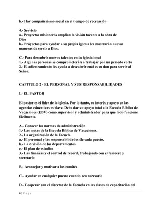 b.- Hay compañerismo social en el tiempo de recreación
4.- Servicio
a.- Proyectos misioneros amplían la visión tocante a la obra de
Dios
b.- Proyectos para ayudar a su propia iglesia les mostrarán nuevas
maneras de servir a Dios.
C.- Para descubrir nuevos talentos en la iglesia local
1.- Algunas personas se comprometerán a trabajar por un período corto
2.- El adiestramiento les ayuda a descubrir cuál es su don para servir al
Señor.

CAPITULO 2 - EL PERSONAL Y SUS RESPONSABILIDADES
I.- EL PASTOR
El pastor es el líder de la iglesia. Por lo tanto, su interés y apoyo en las
agencias educativas es clave. Debe dar su apoyo total a la Escuela Bíblica de
Vacaciones (EBV) como supervisor y administrador para que todo funcione
fácilmente.
A.- Conocer las normas de administración
1.- Las metas de la Escuela Bíblica de Vacaciones.
2.- La organización de la Escuela
a.- El personal y las responsabilidades de cada puesto.
b.- La división de los departamentos
c.- El plan de estudios
3.- Las finanzas y el control de record, trabajando con el tesorero y
secretario
B.- Aconsejar y motivar a los comités
C.- Ayudar en cualquier puesto cuando sea necesario
D.- Cooperar con el director de la Escuela en las clases de capacitación del
4|Page

 