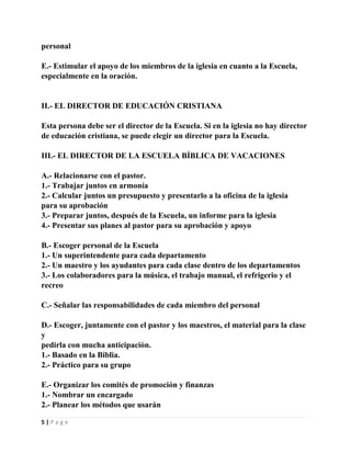 personal
E.- Estimular el apoyo de los miembros de la iglesia en cuanto a la Escuela,
especialmente en la oración.

II.- EL DIRECTOR DE EDUCACIÓN CRISTIANA
Esta persona debe ser el director de la Escuela. Si en la iglesia no hay director
de educación cristiana, se puede elegir un director para la Escuela.
III.- EL DIRECTOR DE LA ESCUELA BÍBLICA DE VACACIONES
A.- Relacionarse con el pastor.
1.- Trabajar juntos en armonía
2.- Calcular juntos un presupuesto y presentarlo a la oficina de la iglesia
para su aprobación
3.- Preparar juntos, después de la Escuela, un informe para la iglesia
4.- Presentar sus planes al pastor para su aprobación y apoyo
B.- Escoger personal de la Escuela
1.- Un superintendente para cada departamento
2.- Un maestro y los ayudantes para cada clase dentro de los departamentos
3.- Los colaboradores para la música, el trabajo manual, el refrigerio y el
recreo
C.- Señalar las responsabilidades de cada miembro del personal
D.- Escoger, juntamente con el pastor y los maestros, el material para la clase
y
pedirla con mucha anticipación.
1.- Basado en la Biblia.
2.- Práctico para su grupo
E.- Organizar los comités de promoción y finanzas
1.- Nombrar un encargado
2.- Planear los métodos que usarán
5|Page

 