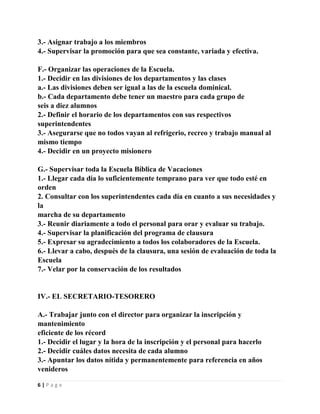 3.- Asignar trabajo a los miembros
4.- Supervisar la promoción para que sea constante, variada y efectiva.
F.- Organizar las operaciones de la Escuela.
1.- Decidir en las divisiones de los departamentos y las clases
a.- Las divisiones deben ser igual a las de la escuela dominical.
b.- Cada departamento debe tener un maestro para cada grupo de
seis a diez alumnos
2.- Definir el horario de los departamentos con sus respectivos
superintendentes
3.- Asegurarse que no todos vayan al refrigerio, recreo y trabajo manual al
mismo tiempo
4.- Decidir en un proyecto misionero
G.- Supervisar toda la Escuela Bíblica de Vacaciones
1.- Llegar cada día lo suficientemente temprano para ver que todo esté en
orden
2. Consultar con los superintendentes cada día en cuanto a sus necesidades y
la
marcha de su departamento
3.- Reunir diariamente a todo el personal para orar y evaluar su trabajo.
4.- Supervisar la planificación del programa de clausura
5.- Expresar su agradecimiento a todos los colaboradores de la Escuela.
6.- Llevar a cabo, después de la clausura, una sesión de evaluación de toda la
Escuela
7.- Velar por la conservación de los resultados

IV.- EL SECRETARIO-TESORERO
A.- Trabajar junto con el director para organizar la inscripción y
mantenimiento
eficiente de los récord
1.- Decidir el lugar y la hora de la inscripción y el personal para hacerlo
2.- Decidir cuáles datos necesita de cada alumno
3.- Apuntar los datos nítida y permanentemente para referencia en años
venideros
6|Page

 