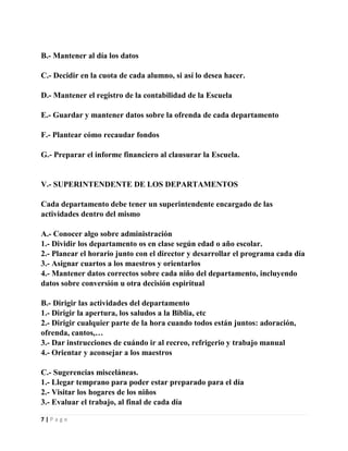 B.- Mantener al día los datos
C.- Decidir en la cuota de cada alumno, si así lo desea hacer.
D.- Mantener el registro de la contabilidad de la Escuela
E.- Guardar y mantener datos sobre la ofrenda de cada departamento
F.- Plantear cómo recaudar fondos
G.- Preparar el informe financiero al clausurar la Escuela.

V.- SUPERINTENDENTE DE LOS DEPARTAMENTOS
Cada departamento debe tener un superintendente encargado de las
actividades dentro del mismo
A.- Conocer algo sobre administración
1.- Dividir los departamento os en clase según edad o año escolar.
2.- Planear el horario junto con el director y desarrollar el programa cada día
3.- Asignar cuartos a los maestros y orientarlos
4.- Mantener datos correctos sobre cada niño del departamento, incluyendo
datos sobre conversión u otra decisión espiritual
B.- Dirigir las actividades del departamento
1.- Dirigir la apertura, los saludos a la Biblia, etc
2.- Dirigir cualquier parte de la hora cuando todos están juntos: adoración,
ofrenda, cantos,…
3.- Dar instrucciones de cuándo ir al recreo, refrigerio y trabajo manual
4.- Orientar y aconsejar a los maestros
C.- Sugerencias misceláneas.
1.- Llegar temprano para poder estar preparado para el día
2.- Visitar los hogares de los niños
3.- Evaluar el trabajo, al final de cada día
7|Page

 