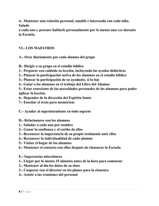 4.- Mantener una relación personal, amable e interesada con cada niño.
Salude
a cada uno y procure hablarle personalmente por lo menos una vez durante
la Escuela.

VI.- LOS MAESTROS
A.- Orar diariamente por cada alumno del grupo
B.- Dirigir a su grupo en el estudio bíblico
1.- Preparar con cuidado su lección, incluyendo las ayudas didácticas
2.- Planear la participación activa de los alumnos en el estudio bíblico
3.- Planear la participación de su ayudante, si lo hay
4.- Guiar a los alumnos en el trabajo del Libro del Alumno
5.- Estar consciente de las necesidades personales de los alumnos para poder
aplicar la lección.
6.- Depender de la dirección del Espíritu Santo
7.- Enseñar el texto para memorizar
C.- Ayudar al superintendente en todo aspecto
D.- Relacionarse con los alumnos
1.- Saludar a cada uno por nombre
2.- Ganar la confianza y el cariño de ellos
3.- Reconocer la importancia de su propio testimonio ante ellos
4.- Reconocer la individualidad de cada alumno
5.- Visitar el hogar de los alumnos
6.- Mantener el contacto con ellos después de clausurar la Escuela
E.- Sugerencias misceláneas
1.- Llegar por lo menos 15 minutos antes de la hora para comenzar
2.- Mantener al día los datos de su clase
3.- Cooperar con el director en los planes para la clausura
4.- Asistir a las reuniones del personal

8|Page

 