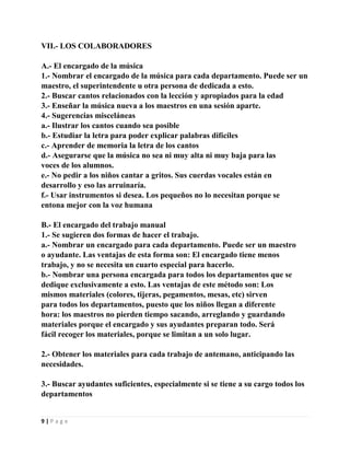 VII.- LOS COLABORADORES
A.- El encargado de la música
1.- Nombrar el encargado de la música para cada departamento. Puede ser un
maestro, el superintendente u otra persona de dedicada a esto.
2.- Buscar cantos relacionados con la lección y apropiados para la edad
3.- Enseñar la música nueva a los maestros en una sesión aparte.
4.- Sugerencias misceláneas
a.- Ilustrar los cantos cuando sea posible
b.- Estudiar la letra para poder explicar palabras difíciles
c.- Aprender de memoria la letra de los cantos
d.- Asegurarse que la música no sea ni muy alta ni muy baja para las
voces de los alumnos.
e.- No pedir a los niños cantar a gritos. Sus cuerdas vocales están en
desarrollo y eso las arruinaría.
f.- Usar instrumentos si desea. Los pequeños no lo necesitan porque se
entona mejor con la voz humana
B.- El encargado del trabajo manual
1.- Se sugieren dos formas de hacer el trabajo.
a.- Nombrar un encargado para cada departamento. Puede ser un maestro
o ayudante. Las ventajas de esta forma son: El encargado tiene menos
trabajo, y no se necesita un cuarto especial para hacerlo.
b.- Nombrar una persona encargada para todos los departamentos que se
dedique exclusivamente a esto. Las ventajas de este método son: Los
mismos materiales (colores, tijeras, pegamentos, mesas, etc) sirven
para todos los departamentos, puesto que los niños llegan a diferente
hora: los maestros no pierden tiempo sacando, arreglando y guardando
materiales porque el encargado y sus ayudantes preparan todo. Será
fácil recoger los materiales, porque se limitan a un solo lugar.
2.- Obtener los materiales para cada trabajo de antemano, anticipando las
necesidades.
3.- Buscar ayudantes suficientes, especialmente si se tiene a su cargo todos los
departamentos

9|Page

 