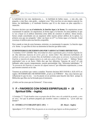 Iglesia Pentecostal Unida de Colombia Iglesia con Proyección
10
la habilidad de leer más rápidamente, o... la habilidad de hablar mejor, o más alto, más
pequeño, o más flaco, más gordo... cualquier cosa." Dios nos hizo en una manera especial, los
dones, las habilidades y el trasfondo histórico que El te dio tienen un plan específico e
intención.
Nosotros decimos que en el ministerio, la función sigue a la forma. En arquitectura ocurre
exactamente lo opuesto. En arquitectura, la forma sigue a la función. En otras palabras, lo que
tu vas a hacer en el edificio determina cómo debes de construir el edificio. Ahora mismo,
hemos estado consultando con un arquitecto sobre nuestro primer edificio de la iglesia. La
primera cosa que nos preguntó, "¿Qué van hacer en él?" La forma sigue a la función. Usted
construye el edificio para una función compatible.
Pero cuando se trata de seres humanos, ministrar, es exactamente lo opuesto. La función sigue
a la forma. Lo que Dios le hizo ser determina la función que debes tener.
El MINISTERIO ES DETERMINADO POR VARIOS FACTORES DIFERENTES.
1 Corintios 12:4-7 (LBAD) "Hay diversidad de dones espirituales pero el mismo Espíritu los
da. Hay diferentes maneras de servir, pero un mismo Señor. Hay diferentes habilidades de
realizar servicio, pero el mismo Dios da habilidad a todos para su servicio. La presencia del
Espíritu se muestra de alguna manera en cada uno, para el bien de todos.” Subraye "dones
espirituales"--ése es un factor. Pablo dice que hay diferentes "maneras de servir"--él está
hablando sobre nuestro temperamento, nuestra personalidad. Hay "diferentes habilidades." Y
"la presencia del Espíritu se muestra de alguna manera" por diferentes experiencias y cosas
que nosotros tenemos en la vida.
Tenemos un acróstico que vamos a estudiar. Nosotros decimos MI F.O.R.M.A. (S.H.A.P.E en
inglés). DETERMINARA MI MINISTERIO. ¿Cuál es mi FORMA? Hay cinco factores que
influencian lo que tú eres. Los he puesto en un acróstico para hacerlo más fácil, porque la
Biblia dice que Dios me ha formado para el ministerio.
¿Cuáles son las cosas que me formaron? Cinco cosas.
1 F – FAVORECE CON DONES ESPIRITUALES = (S –
Spiritual Gifts - Inglés)
1 Corintios 7:7 "Cada hombre tiene su propio don de Dios, uno a la verdad de un modo, y otro
de otro." Así que la primera pregunta que nosotros vamos a analizar es, "¿Con cuál soy
dotado?"
O – OTORGA UN CORAZON QUE AMA = (H –Heart – Inglés)
Apocalipsis 17:17 (NVI) "Dios ha puesto en su corazón que logren su divino propósito."
 