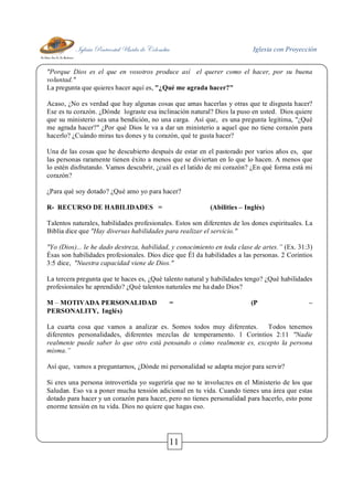 Iglesia Pentecostal Unida de Colombia Iglesia con Proyección
11
"Porque Dios es el que en vosotros produce así el querer como el hacer, por su buena
voluntad."
La pregunta que quieres hacer aquí es, "¿Qué me agrada hacer?"
Acaso, ¿No es verdad que hay algunas cosas que amas hacerlas y otras que te disgusta hacer?
Ese es tu corazón. ¿Dónde lograste esa inclinación natural? Dios la puso en usted. Dios quiere
que su ministerio sea una bendición, no una carga. Así que, es una pregunta legítima, "¿Qué
me agrada hacer?" ¿Por qué Dios le va a dar un ministerio a aquel que no tiene corazón para
hacerlo? ¿Cuándo miras tus dones y tu corazón, qué te gusta hacer?
Una de las cosas que he descubierto después de estar en el pastorado por varios años es, que
las personas raramente tienen éxito a menos que se diviertan en lo que lo hacen. A menos que
lo estén disfrutando. Vamos descubrir, ¿cuál es el latido de mi corazón? ¿En qué forma está mi
corazón?
¿Para qué soy dotado? ¿Qué amo yo para hacer?
R- RECURSO DE HABILIDADES = (Abilities – Inglés)
Talentos naturales, habilidades profesionales. Estos son diferentes de los dones espirituales. La
Biblia dice que "Hay diversas habilidades para realizar el servicio."
"Yo (Dios)... le he dado destreza, habilidad, y conocimiento en toda clase de artes.” (Ex. 31:3)
Ésas son habilidades profesionales. Dios dice que Él da habilidades a las personas. 2 Corintios
3:5 dice, "Nuestra capacidad viene de Dios."
La tercera pregunta que te haces es, ¿Qué talento natural y habilidades tengo? ¿Qué habilidades
profesionales he aprendido? ¿Qué talentos naturales me ha dado Dios?
M – MOTIVADA PERSONALIDAD = (P –
PERSONALITY, Inglés)
La cuarta cosa que vamos a analizar es. Somos todos muy diferentes. Todos tenemos
diferentes personalidades, diferentes mezclas de temperamento. 1 Corintios 2:11 "Nadie
realmente puede saber lo que otro está pensando o cómo realmente es, excepto la persona
misma.”
Así que, vamos a preguntarnos, ¿Dónde mi personalidad se adapta mejor para servir?
Si eres una persona introvertida yo sugeriría que no te involucres en el Ministerio de los que
Saludan. Eso va a poner mucha tensión adicional en tu vida. Cuando tienes una área que estas
dotado para hacer y un corazón para hacer, pero no tienes personalidad para hacerlo, esto pone
enorme tensión en tu vida. Dios no quiere que hagas eso.
 