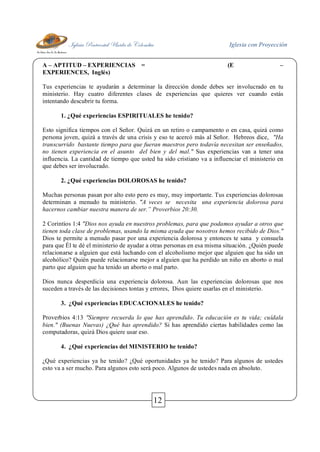 Iglesia Pentecostal Unida de Colombia Iglesia con Proyección
12
A – APTITUD – EXPERIENCIAS = (E –
EXPERIENCES, Inglés)
Tus experiencias te ayudarán a determinar la dirección donde debes ser involucrado en tu
ministerio. Hay cuatro diferentes clases de experiencias que quieres ver cuando estás
intentando descubrir tu forma.
1. ¿Qué experiencias ESPIRITUALES he tenido?
Esto significa tiempos con el Señor. Quizá en un retiro o campamento o en casa, quizá como
persona joven, quizá a través de una crisis y eso te acercó más al Señor. Hebreos dice, "Ha
transcurrido bastante tiempo para que fueran maestros pero todavía necesitan ser enseñados,
no tienen experiencia en el asunto del bien y del mal." Sus experiencias van a tener una
influencia. La cantidad de tiempo que usted ha sido cristiano va a influenciar el ministerio en
que debes ser involucrado.
2. ¿Qué experiencias DOLOROSAS he tenido?
Muchas personas pasan por alto esto pero es muy, muy importante. Tus experiencias dolorosas
determinan a menudo tu ministerio. "A veces se necesita una experiencia dolorosa para
hacernos cambiar nuestra manera de ser.” Proverbios 20:30.
2 Corintios 1:4 "Dios nos ayuda en nuestros problemas, para que podamos ayudar a otros que
tienen toda clase de problemas, usando la misma ayuda que nosotros hemos recibido de Dios."
Dios te permite a menudo pasar por una experiencia dolorosa y entonces te sana y consuela
para que Él te dé el ministerio de ayudar a otras personas en esa misma situación. ¿Quién puede
relacionarse a alguien que está luchando con el alcoholismo mejor que alguien que ha sido un
alcohólico? Quién puede relacionarse mejor a alguien que ha perdido un niño en aborto o mal
parto que alguien que ha tenido un aborto o mal parto.
Dios nunca desperdicia una experiencia dolorosa. Aun las experiencias dolorosas que nos
suceden a través de las decisiones tontas y errores, Dios quiere usarlas en el ministerio.
3. ¿Qué experiencias EDUCACIONALES he tenido?
Proverbios 4:13 "Siempre recuerda lo que has aprendido. Tu educación es tu vida; cuídala
bien." (Buenas Nuevas) ¿Qué has aprendido? Si has aprendido ciertas habilidades como las
computadoras, quizá Dios quiere usar eso.
4. ¿Qué experiencias del MINISTERIO he tenido?
¿Qué experiencias ya he tenido? ¿Qué oportunidades ya he tenido? Para algunos de ustedes
esto va a ser mucho. Para algunos esto será poco. Algunos de ustedes nada en absoluto.
 