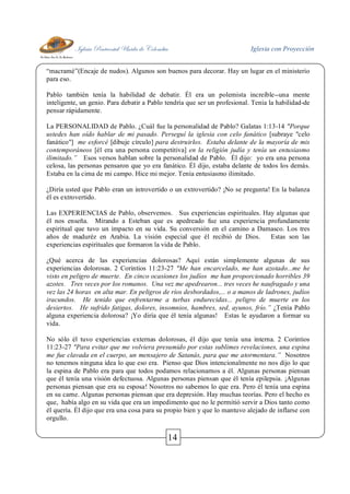Iglesia Pentecostal Unida de Colombia Iglesia con Proyección
14
“macramé”(Encaje de nudos). Algunos son buenos para decorar. Hay un lugar en el ministerio
para eso.
Pablo también tenía la habilidad de debatir. Él era un polemista increíble--una mente
inteligente, un genio. Para debatir a Pablo tendría que ser un profesional. Tenía la habilidad-de
pensar rápidamente.
La PERSONALIDAD de Pablo. ¿Cuál fue la personalidad de Pablo? Galatas 1:13-14 "Porque
ustedes han oído hablar de mi pasado. Perseguí la iglesia con celo fanático [subraye "celo
fanático"] me esforcé [dibuje círculo] para destruirlos. Estaba delante de la mayoría de mis
contemporáneos [él era una persona competitiva] en la religión judía y tenía un entusiasmo
ilimitado.” Esos versos hablan sobre la personalidad de Pablo. Él dijo: yo era una persona
celosa, las personas pensaron que yo era fanático. Él dijo, estaba delante de todos los demás.
Estaba en la cima de mi campo. Hice mi mejor. Tenía entusiasmo ilimitado.
¿Diría usted que Pablo eran un introvertido o un extrovertido? ¡No se pregunta! En la balanza
él es extrovertido.
Las EXPERIENCIAS de Pablo, observemos. Sus experiencias espirituales. Hay algunas que
él nos enseña. Mirando a Esteban que es apedreado fue una experiencia profundamente
espiritual que tuvo un impacto en su vida. Su conversión en el camino a Damasco. Los tres
años de maduréz en Arabia. La visión especial que él recibió de Dios. Estas son las
experiencias espirituales que formaron la vida de Pablo.
¿Qué acerca de las experiencias dolorosas? Aquí están simplemente algunas de sus
experiencias dolorosas. 2 Corintios 11:23-27 "Me han encarcelado, me han azotado...me he
visto en peligro de muerte. En cinco ocasiones los judíos me han proporcionado horribles 39
azotes. Tres veces por los romanos. Una vez me apedrearon... tres veces he naufragado y una
vez las 24 horas en alta mar. En peligros de ríos desbordados,... o a manos de ladrones, judíos
iracundos. He tenido que enfrentarme a turbas endurecidas... peligro de muerte en los
desiertos. He sufrido fatigas, dolores, insomnios, hambres, sed, ayunos, frío.” ¿Tenía Pablo
alguna experiencia dolorosa? ¡Yo diría que él tenía algunas! Estas le ayudaron a formar su
vida.
No sólo él tuvo experiencias externas dolorosas, él dijo que tenía una interna. 2 Corintios
11:23-27 "Para evitar que me volviera presumido por estas sublimes revelaciones, una espina
me fue clavada en el cuerpo, un mensajero de Satanás, para que me atormentara.” Nosotros
no tenemos ninguna idea lo que eso era. Pienso que Dios intencionalmente no nos dijo lo que
la espina de Pablo era para que todos podamos relacionarnos a él. Algunas personas piensan
que él tenía una visión defectuosa. Algunas personas piensan que él tenía epilepsia. ¡Algunas
personas piensan que era su esposa! Nosotros no sabemos lo que era. Pero él tenía una espina
en su carne. Algunas personas piensan que era depresión. Hay muchas teorías. Pero el hecho es
que, había algo en su vida que era un impedimento que no le permitió servir a Dios tanto como
él quería. Él dijo que era una cosa para su propio bien y que lo mantuvo alejado de inflarse con
orgullo.
 
