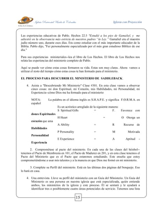 Iglesia Pentecostal Unida de Colombia Iglesia con Proyección
15
Las experiencias educativas de Pablo. Hechos 22:3 "Estudié a los pies de Gamaliel, y me
adiestré en la observancia más estricta de nuestros padres ' la Ley.” Gamaliel era el maestro
judío número uno, durante esos días. Era como estudiar con el más importante educador de la
Biblia. Pablo dijo, "Fui personalmente especializado por el más gran estudioso Bíblico de ese
día."
Para sus experiencias ministeriales--lea el libro de Los Hechos. El libro de Los Hechos nos
relata las experiencias del ministerio completo de Pablo.
Aquí se puede ver cómo estas cosas formaron su vida. Estas son muy claras. Ahora vamos a
utilizar el resto del tiempo cómo estas cosas te han formado para el ministerio.
EL PROCESO PARA DESCUBRIR EL MINISTERIO DE SADDLEBACK.
4. Asista a "Descubriendo Mi Ministerio" Clase #301. En esta clase vamos a observar
cinco cosas: mi don Espiritual, mi Corazón, mis Habilidades, mi Personalidad, mi
Experiencia--cómo Dios me ha formado para el ministerio
NOTA: La palabra en el idioma inglés es S.H.A.P.E. y significa F.O.R.M.A. en
español
Es un acróstico arreglado de la siguiente manera:
S Spiritual Gifts = F. Favorece con
dones Espirituales
H Heart = O Otorga un
corazón que ama
A Ability = R Recurso de
Habilidades
P Personality = M Motivada
Personalidad
E Experience = A Aptitud -
Experiencia
2. Comprométase al pacto del ministerio. En cada una de las clases del béisbol--
tenemos el Pacto de Membresía en 101, el Pacto de Madurez en 201, y en esta clase tenemos el
Pacto del Ministerio que es el Pacto que estaremos estudiando. Este enseña que estoy
comprometiéndome a usar mis talentos y a la manera en que Dios me formó en mi ministerio.
3. Complete su Perfil del ministerio. Está en las últimas dos páginas del bosquejo. Eso
lo hará en casa.
4. Una entrevista. Lleve su perfil del ministerio con un Guía del Ministerio. Un Guía del
Ministerio es una persona en nuestra iglesia que está especializada, quién entiende
ambos, los ministerios de la iglesia y este proceso. Él se sentará y le ayudará a
identificar tres o posiblemente cuatro áreas potenciales de servicio. Tenemos una lista
 