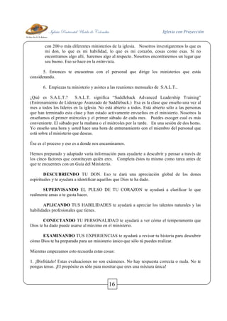 Iglesia Pentecostal Unida de Colombia Iglesia con Proyección
16
con 200 o más diferentes ministerios de la iglesia. Nosotros investigaremos lo que es
mi don, lo que es mi habilidad, lo que es mi corazón, cosas como esas. Si no
encontramos algo allí, haremos algo al respecto. Nosotros encontraremos un lugar que
sea bueno. Eso se hace en la entrevista.
5. Entonces te encuentras con el personal que dirige los ministerios que estás
considerando.
6. Empiezas tu ministerio y asistes a las reuniones mensuales de S.A.L.T..
¿Qué es S.A.L.T.? S.A.L.T. significa “Saddleback Advanced Leadership Training”
(Entrenamiento de Liderazgo Avanzado de Saddleback.) Esa es la clase que enseño una vez al
mes a todos los líderes en la iglesia. No está abierto a todos. Está abierto sólo a las personas
que han terminado esta clase y han estado activamente envueltos en el ministerio. Nosotros la
enseñamos el primer miércoles y el primer sábado de cada mes. Puedes escoger cual es más
conveniente. El sábado por la mañana o el miércoles por la tarde. En una sesión de dos horas.
Yo enseño una hora y usted hace una hora de entrenamiento con el miembro del personal que
está sobre el ministerio que deseas.
Ése es el proceso y eso es a donde nos encaminamos.
Hemos preparado y adaptado varia información para ayudarte a descubrir y pensar a través de
los cinco factores que constituyen quién eres. Completa éstos tu mismo como tarea antes de
que te encuentres con un Guía del Ministerio.
DESCUBRIENDO TU DON. Eso te dará una apreciación global de los dones
espirituales y te ayudara a identificar aquellos que Dios te ha dado.
SUPERVISANDO EL PULSO DE TU CORAZON te ayudará a clarificar lo que
realmente amas o te gusta hacer.
APLICANDO TUS HABILIDADES te ayudará a apreciar los talentos naturales y las
habilidades profesionales que tienes.
CONECTANDO TU PERSONALIDAD te ayudará a ver cómo el temperamento que
Dios te ha dado puede usarse al máximo en el ministerio.
EXAMINANDO TUS EXPERIENCIAS te ayudará a revisar tu historia para descubrir
cómo Dios te ha preparado para un ministerio único que sólo tú puedes realizar.
Mientras empezamos esto recuerda estas cosas:
1. ¡Disfrútalo! Estas evaluaciones no son exámenes. No hay respuesta correcta o mala. No te
pongas tenso. ¡El propósito es sólo para mostrar que eres una mixtura única!
 