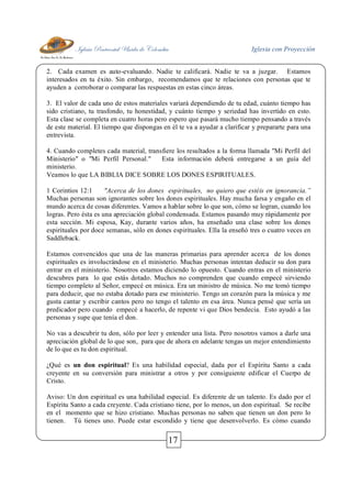 Iglesia Pentecostal Unida de Colombia Iglesia con Proyección
17
2. Cada examen es auto-evaluando. Nadie te calificará. Nadie te va a juzgar. Estamos
interesados en tu éxito. Sin embargo, recomendamos que te relaciones con personas que te
ayuden a corroborar o comparar las respuestas en estas cinco áreas.
3. El valor de cada uno de estos materiales variará dependiendo de tu edad, cuánto tiempo has
sido cristiano, tu trasfondo, tu honestidad, y cuánto tiempo y seriedad has invertido en esto.
Esta clase se completa en cuatro horas pero espero que pasará mucho tiempo pensando a través
de este material. El tiempo que dispongas en él te va a ayudar a clarificar y prepararte para una
entrevista.
4. Cuando completes cada material, transfiere los resultados a la forma llamada "Mi Perfil del
Ministerio" o "Mi Perfil Personal." Esta información deberá entregarse a un guía del
ministerio.
Veamos lo que LA BIBLIA DICE SOBRE LOS DONES ESPIRITUALES.
1 Corintios 12:1 "Acerca de los dones espirituales, no quiero que estéis en ignorancia.”
Muchas personas son ignorantes sobre los dones espirituales. Hay mucha farsa y engaño en el
mundo acerca de cosas diferentes. Vamos a hablar sobre lo que son, cómo se logran, cuando los
logras. Pero ésta es una apreciación global condensada. Estamos pasando muy rápidamente por
esta sección. Mi esposa, Kay, durante varios años, ha enseñado una clase sobre los dones
espirituales por doce semanas, sólo en dones espirituales. Ella la enseñó tres o cuatro veces en
Saddleback.
Estamos convencidos que una de las maneras primarias para aprender acerca de los dones
espirituales es involucrándose en el ministerio. Muchas personas intentan deducir su don para
entrar en el ministerio. Nosotros estamos diciendo lo opuesto. Cuando entras en el ministerio
descubres para lo que estás dotado. Muchos no comprenden que cuando empecé sirviendo
tiempo completo al Señor, empecé en música. Era un ministro de música. No me tomó tiempo
para deducir, que no estaba dotado para ese ministerio. Tengo un corazón para la música y me
gusta cantar y escribir cantos pero no tengo el talento en esa área. Nunca pensé que sería un
predicador pero cuando empecé a hacerlo, de repente vi que Dios bendecía. Esto ayudó a las
personas y supe que tenía el don.
No vas a descubrir tu don, sólo por leer y entender una lista. Pero nosotros vamos a darle una
apreciación global de lo que son, para que de ahora en adelante tengas un mejor entendimiento
de lo que es tu don espiritual.
¿Qué es un don espiritual? Es una habilidad especial, dada por el Espíritu Santo a cada
creyente en su conversión para ministrar a otros y por consiguiente edificar el Cuerpo de
Cristo.
Aviso: Un don espiritual es una habilidad especial. Es diferente de un talento. Es dado por el
Espíritu Santo a cada creyente. Cada cristiano tiene, por lo menos, un don espiritual. Se recibe
en el momento que se hizo cristiano. Muchas personas no saben que tienen un don pero lo
tienen. Tú tienes uno. Puede estar escondido y tiene que desenvolverlo. Es cómo cuando
 