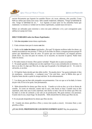 Iglesia Pentecostal Unida de Colombia Iglesia con Proyección
18
naciste físicamente que lograste los sentidos físicos: oír, tocar, saborear, oler, percibir. Como
bebé no sabías que tenías esas cosas. Sólo cuando maduraste, dedujiste, "Tengo la habilidad de
oler. Tengo la habilidad de oír..." Los lograste al nacer pero no los entendías hasta que
maduraste. Lo mismo es verdad con los dones espirituales, cuando naces de nuevo.
Deben ser utilizados para ministrar a otros (no para edificarte a ti) y por consiguiente para
edificar al cuerpo de Cristo.
DIEZ VERDADES sobre los Dones Espirituales:
1. Sólo los creyentes tienen dones espirituales.
2. Cada cristiano tiene por lo menos un don.
3. Nadie recibe todos los dones espirituales. ¿Por qué? Si alguien recibiera todos los dones, no
tendría necesidad de otra persona. Y Dios no le da todos los dones a ninguna persona porque Él
quiere que dependamos unos de otros. Él quiere que nos necesitemos, así ninguna persona
puede decir, soy una isla para mí mismo; no te necesito, no necesito la iglesia. Nadie tiene
todos los dones.
4. No todos tienen el mismo. Dios quiere variedad. Ningún don es para uso propio.
5. No puede ganarlo o trabajar por un don espiritual. Esa es una contradicción en términos. Un
don es un don. Es algo que Dios da, no algo que ha ganado o ha trabajado por él. Es como la
salvación, es un don.
6. El Espíritu Santo decide qué don debo recibir. No puedes decir, "me gusta realmente el don
de enseñanza... misericordia... o cualquier cosa." Eso está bien, pero la Biblia dice que el
Espíritu Santo decide a quién le otorga cuál don. Se da soberanamente.
7. Los dones que me han sido otorgados son permanentes. Una vez que se te ha dado, lo tienes
de por vida. Él no te los quita. Son permanentes.
8. Debo desarrollar los dones que Dios me da. Cuando se te da un don, se te da en forma de
semilla. Es como un músculo, cuanto más lo uses, más fuerte se hace. Cuando usas tu don
espiritual, entre más usas tu don espiritual, más fuerte se hará. Uno de los dones que Dios me
ha dado es el don de estímulo y este sale en mi predicación. Me gusta animar a las personas.
Cuanto más lo uso, mejor hago. Se desarrolla. Debo desarrollar los dones que Dios me da.
9. Es un pecado desperdiciar los dones que Dios me dio.
10. Usando mis dones glorifica a Dios y crezco (me ayuda a crecer). Llevamos fruto y esto
glorifica a Dios.
¿CUAL ES EL PROPOSITO DE LOS DONES ESPIRITUALES? Hay dos propósitos.
 