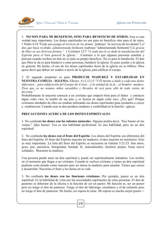 Iglesia Pentecostal Unida de Colombia Iglesia con Proyección
19
1. NO SON PARA MI BENEFICIO, SINO PARA BENEFICIO DE OTROS. Esta es una
verdad muy importante. Los dones espirituales no son para mi beneficio sino para el de otros.
1 Pedro 4:10 "Cada uno ponga al servicio de los demás [subraye “al servicio de los demás”] el
don que haya recibido, administrando fielmente [subraye "administrando fielmente"] la gracia
de Dios en sus diversas formas.” 1 Corintios 12:7 "A cada uno le es dada la manifestación del
Espíritu para el bien general la iglesia.” Contrario a lo que algunas personas enseñan y
piensan cuando reciben un don no es para su propio beneficio. No es para tu bendición. El don
que Dios te da es para bendecir a otras personas, bendecir la iglesia. Es para ayudar a la iglesia
en general. De hecho, el uso de los dones espirituales fuera de la iglesia no es bíblico. Dios
quiso decir que deben ser usados a través de la iglesia, para edificar el cuerpo.
2. El segundo propósito es para PRODUCIR MADUREZ Y ESTABILIDAD EN
NUESTRA FAMILIA - IGLESIA. Efesios 4:11,12,13 "Y El mismo a dado a cada uno dones
diferentes... para edificación del Cuerpo de Cristo... a la unidad de la fe... al hombre maduro.
Para que ya no seamos niños sacudidos y llevados de acá para allá de todo viento de
doctrina.”
Probablemente la mayoría conocen a un cristiano que empezó bien para el Señor y entonces
algún culto vino, lo tumbó de sus pies y se fueron en algún culto loco. ¿Por qué? Porque
cristianos alrededor de ellos no estaban utilizando sus dones espirituales para ayudarles a crecer
y establecerse. Cuando usas tu don produce madurez y estabilidad en la familia - iglesia.
PRECAUCIONES ACERCA DE LOS DONES ESPIRITUALES
1. No confunda los dones con los talentos naturales. Alguien podría decir, "Soy bueno en las
ventas." ¡Que bueno!. Esa es una habilidad profesional. Es una habilidad, pero no un don
espiritual.
2. No confunda los dones con el fruto del Espíritu. Los dones del Espíritu son diferentes del
fruto del Espíritu. El fruto del Espíritu muestra mi madurez; el don muestra mi ministerio. Esto
es muy importante. La lista del fruto del Espíritu se encuentra en Gálatas 5:22-23. Son amor,
gozo, paz, paciencia, benignidad, bondad, fe, mansedumbre, dominio propio. Estas nueve
calidades. Muestran tu madurez.
Una persona puede tener un don espiritual y puede ser espiritualmente inmaduro. Los recibes
en el momento que llegas a ser cristiano. Cuando te vuelves cristiano y tienes un don espiritual
pudieras estar dotado como maestro pero no tienes la madurez para enseñar. Tienes que crecer
y desarrollar. Necesitas el fruto y los dones en tu vida.
3. No confunda los dones con las funciones cristianas. Por ejemplo, pastor es un don
espiritual. Es la habilidad de velar por las necesidades espirituales de otras personas. El don de
pastoreo es diferente de la oficina o la función de ser un pastor. Mi función es, ser un pastor
pero no tengo el don de pastoreo. Tengo el don de liderazgo, enseñanza y el de estímulo pero
no tengo el don de pastorear. De hecho, mi esposa lo tiene. Mi esposa es mucho mejor pastor --
 