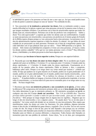 Iglesia Pentecostal Unida de Colombia Iglesia con Proyección
20
la habilidad de querer a las personas en base de uno a uno--que yo. Así que usted podría tener
el don de pastor o pastoreo aunque no seas un "pastor." No confunda los dos.
4. Sea consciente de la tendencia a proyectar tus dones. Esto es realmente común y causa
mucha dificultad en la iglesia--esperar que otras personas sirvan de la manera como lo haces y
que tengan resultados similares. Las personas con el don de misericordia esperan que todos los
demás sean así, misericordiosos. Personas con el don de profecía--son compulsivos. Suben y
dicen "Eso está equivocado!" y esperan que todos los demás sean así confrontadores. Cuando
se unen una persona con misericordia y una persona con profecía en el mismo grupo de Estudio
de la Biblia espera chispas porque se van a proyectar hacia otras personas. Las personas con el
don de administración esperan organizar a todos los demás. Es natural. Así que debes de tener
cuidado de no proyectarte en otras personas. Personas con el don de evangelismo--parece que
cada individuo con el que platican tiene que ser salvo. Traen 3000 personas a la iglesia. Es
natural. Sólo tienen una habilidad de compartir a Cristo con otras personas. ¡Y hacen a todos
los demás sentirse culpable! "¿Por qué no veo tantas personas venir a Cristo?" Hay diferentes
dones y habilidades y no debes proyectar tu don hacia alguien más.
5. No pienses que tus dones te hacen superior a otros. Porque no son superior/inferior.
6. Recuerda que usar tus dones sin amor no tiene ningún valor. No es accidente que el gran
capítulo del amor en la Biblia--1 Corintios 13--se intercala entre 1 Corintios 12 donde están los
dones espirituales, y 1 Corintios 14 donde están los dones espirituales. Exactamente en el
medio de los pasajes sobre los dones espirituales, Pablo se detiene y dice, a propósito,
hablemos sobre amor. Porque si no tengo amor soy cómo metal que resuena o címbalo que
retiñe. Él dijo que pudiera ser el gran maestro en el mundo, podría ser el gran predicador en el
mundo, podría ser el gran administrador en el mundo, podría tener mucha misericordia... pero
si no tengo amor no sirve de nada. "Si yo hablara los idiomas de hombres y aun de los
ángeles...” Si pudiera hablar en lenguas, si tuviera el don de la predicación inspirada, si tuviera
todo el conocimiento, y si tuviera toda la fe para mover montañas pero si no tengo amor no soy
nada. No hace ningún bien.
7. Reconoce que tienes un ministerio primario y uno secundario en la iglesia. ¿Cómo sabes
la diferencia? Mi compromiso del ministerio primario debe ser en el área donde estoy dotado.
Eso debe determinar lo que tu ministerio primario es. Mi ministerio secundario es servir en
cualquier otra área del Cuerpo donde me necesitan. Tito 3:14 en (LBAD) dice "Nuestras
personas deben aprender a ayudar a todos los que necesitan ayuda, para que sus vidas sean
fructíferas.” Sólo porque no tengo ningún don en alguna área no significa... Digamos que no
tengo el don de misericordia y veo a alguien caerse. No puedo decir "no es mi don para ir
ayudarlos." Así como usted está dotado ser un ministro en una área primaria, Dios espera que
manifestemos todos los dones así como las funciones. En otras palabras, algunas personas
tienen el don de dar, la habilidad de ganar dinero y regalarlo. Ése es su don. Eso no nos excusa
a todos de dar. No tengo el don de dar, pero he sido llamado a dar porque soy un cristiano.
Todos hemos sido llamados para enseñar en situaciones diferentes o escenas. Todos hemos sido
llamados para ser líderes en escenas diferentes y situaciones. Todos hemos sido llamados en
momentos para dar una palabra de estímulo. Acaso dices, "no es mi don, por consiguiente
 