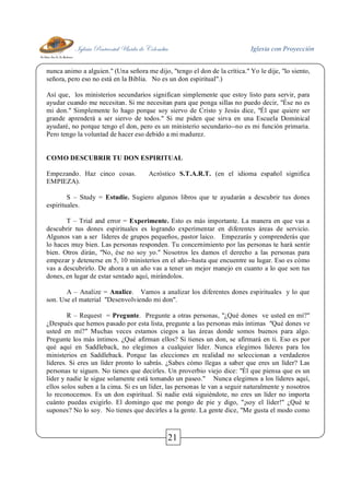 Iglesia Pentecostal Unida de Colombia Iglesia con Proyección
21
nunca animo a alguien." (Una señora me dijo, "tengo el don de la crítica." Yo le dije, "lo siento,
señora, pero eso no está en la Biblia. No es un don espiritual".)
Así que, los ministerios secundarios significan simplemente que estoy listo para servir, para
ayudar cuando me necesitan. Si me necesitan para que ponga sillas no puedo decir, "Ése no es
mi don." Simplemente lo hago porque soy siervo de Cristo y Jesús dice, "Él que quiere ser
grande aprenderá a ser siervo de todos." Si me piden que sirva en una Escuela Dominical
ayudaré, no porque tengo el don, pero es un ministerio secundario--no es mi función primaria.
Pero tengo la voluntad de hacer eso debido a mi madurez.
COMO DESCUBRIR TU DON ESPIRITUAL
Empezando. Haz cinco cosas. Acróstico S.T.A.R.T. (en el idioma español significa
EMPIEZA).
S – Study = Estudie. Sugiero algunos libros que te ayudarán a descubrir tus dones
espirituales.
T – Trial and error = Experimente. Esto es más importante. La manera en que vas a
descubrir tus dones espirituales es logrando experimentar en diferentes áreas de servicio.
Algunos van a ser líderes de grupos pequeños, pastor laico. Empezarás y comprenderás que
lo haces muy bien. Las personas responden. Tu concernimiento por las personas te hará sentir
bien. Otros dirán, "No, ése no soy yo." Nosotros les damos el derecho a las personas para
empezar y detenerse en 5, 10 ministerios en el año--hasta que encuentre su lugar. Eso es cómo
vas a descubrirlo. De ahora a un año vas a tener un mejor manejo en cuanto a lo que son tus
dones, en lugar de estar sentado aquí, mirándolos.
A – Analize = Analice. Vamos a analizar los diferentes dones espirituales y lo que
son. Use el material "Desenvolviendo mi don".
R – Request = Pregunte. Pregunte a otras personas, "¿Qué dones ve usted en mí?"
¿Después que hemos pasado por esta lista, pregunte a las personas más íntimas "Qué dones ve
usted en mí?" Muchas veces estamos ciegos a las áreas donde somos buenos para algo.
Pregunte los más íntimos. ¿Qué afirman ellos? Si tienes un don, se afirmará en ti. Eso es por
qué aquí en Saddleback, no elegimos a cualquier líder. Nunca elegimos líderes para los
ministerios en Saddleback. Porque las elecciones en realidad no seleccionan a verdaderos
líderes. Si eres un líder pronto lo sabrás. ¿Sabes cómo llegas a saber que eres un líder? Las
personas te siguen. No tienes que decirles. Un proverbio viejo dice: "Él que piensa que es un
líder y nadie le sigue solamente está tomando un paseo." Nunca elegimos a los líderes aquí,
ellos solos suben a la cima. Si es un líder, las personas le van a seguir naturalmente y nosotros
lo reconocemos. Es un don espiritual. Si nadie está siguiéndote, no eres un líder no importa
cuánto puedas exigirlo. El domingo que me pongo de pie y digo, "¡soy el líder!" ¿Qué te
supones? No lo soy. No tienes que decirles a la gente. La gente dice, "Me gusta el modo como
 