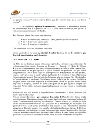 Iglesia Pentecostal Unida de Colombia Iglesia con Proyección
22
esa persona conduce. Yo quiero seguirle. Pienso que Dios tiene Su mano en la vida de esa
persona."
T – Take Training = Aprenda (Entrenamiento). Desarrolla tu don espiritual a través
del entrenamiento. Ése es el propósito de S.A.L.T. sobre una base mensual para ayudarle a
refinar sus dones espirituales y habilidades.
Tres formas en las que Dios quiere usar tus dones.
1. A través de un ministerio continuado - activo, semanal o cada dos semanas.
2. A través de proyectos a corto plazo.
3. A través de situaciones espontáneas.
Dios usará tu don en las tres situaciones como estas.
Dibuje un círculo en tus notas: es más fácil descubrir tu don a través del ministerio que
descubrir tu ministerio a través de tu don.
DESCUBRIENDO MIS DONES
La Biblia no nos limita en cuanto a los dones espirituales, o incluso a sus definiciones. Se
registran cuatro listas mayores de dones: en Romanos 12, 1 Corintios 12, Efesios 4 y 1 Pedro
4; pero hay otros pasajes que mencionan o ilustran dones que no están incluidos en estas listas.
Todos los dones se dan para ayudar a la iglesia a cumplir sus propósitos. Así que, hemos
categorizado esta lista de dones según los cuatro propósitos de Saddleback. En otras palabras,
tenemos cuatro propósitos en nuestra iglesia: Celebración de la presencia de Dios (Adoración),
Demostración del amor de Dios (Ministerio), Educación a las personas de Dios (Discipulado),
y Comunicación de la palabra de Dios (Evangelismo). Todo lo que hacemos en Saddleback
encaja en uno de esos cuatro propósitos. Si eso es verdad, y lo es, así que ésos son los cuatro
propósitos de la iglesia, entonces los dones del Espíritu se dan para ayudar a cumplir esos
propósitos. Por tal razón, los hemos categorizado para qué los dones ayuden a cumplir cada
propósito.
Mientras lees esta lista, verifica tu impresión inicial concerniente a ti mismo. Recuerda que
puedes tener muchos dones.
Primero miremos los dones que comunican la palabra de Dios. Nosotros hemos listado
aproximadamente 21 dones espirituales. Creemos en Saddleback, que los dones en las listas del
Nuevo Testamento son ejemplares y no exhaustivos. En otras palabras, no creemos que éstos
son los únicos dones espirituales que hay. ¿Por qué? En el primer lugar, no hay ninguna lista
que los liste todos y esta es una aproximación muy casual a la lista. Personas han intentado
agruparlos de diferentes maneras pero todas ha sido hechas por hombres. Leí más de 30 libros
sobre los dones espirituales para preparar simplemente esta sección. No encontré un libro que
estuvo de acuerdo con otro libro en la categorización de libros. No pude encontrar ningún libro
que estuvo exactamente de acuerdo con cuántos había. Todos los treinta libros discreparon.
 