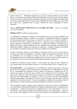 Iglesia Pentecostal Unida de Colombia Iglesia con Proyección
23
¿Qué me dice eso? Obviamente significa que, ésta no es una lista exhaustiva. Hay muchos
dones en la escritura y hay algunos dones que simplemente se listan en una sola frase, algunos
de ellos se listan en grupos. Nosotros pensamos que éstos son sólo ejemplos, que debe haber
otros dones espirituales además de éstos. Pero en Saddleback hemos listado éstos como dones
que vemos muy apropiados para la iglesia. Nosotros los vemos apropiados en nuestro
ministerio.
Primero, DONES QUE COMUNICAN LA PALABRA DE DIOS, tanto a los creyentes
como a los incrédulos.
PREDICACION. También se llama profecía.
La habilidad de comunicar la Palabra de Dios públicamente de una manera inspirada, que
convence incrédulos, desafía y conforta a los creyentes. La habilidad de declarar el propósito
de Dios persuasivamente. Las personas con este don son obvias. Es un don muy público. 1
Corintios 14:3 dice que la profecía hace tres cosas: construye, anima y sostiene. Dice que es
para la edificación, exhortación y consolación. Si sigues mis mensajes el domingo por la
mañana verás que yo intento equilibrar estos tres. Algunos de mis mensajes son mensajes para
edificación--edifican. Algunos son mensajes de exhortación - estimulan. Algunos son mensajes
de consolación--confortan. Pienso que necesita un equilibrio en la enseñanza.
Cuando las personas tienen este don hablan, la bendición de Dios es obvia. Nos ayudan a
reconocer lo que Dios está haciendo en el mundo y alguna cosa realmente importante: su vida
es consistente con su mensaje. Si tienes este don, tu vida es consistente con él.
Frecuentemente tienen la voluntad para defender lo que es correcto. No les molesta ponerse de
pie y decirlo, “Esta es la cosa correcta que debe hacerse, estén de acuerdo o no.”
Evalúese de la siguiente manera: Numere 1, Estoy seguro que tengo este don. Marque esa
caja. Quizás tengo este don. Marque esa caja. O, no creo que tengo este don. Marque la caja.
EVANGELISMO. La evangelización es la habilidad de comunicar las buenas nuevas de
Jesucristo a los incrédulos en una forma positiva, no amenazante. La habilidad de ser sensible
de las oportunidades de compartir a Cristo y dirigir a las personas a responder con fe. Las
personas que tienen este don son muy sensibles a los sentimientos de los incrédulos. Ellos
notan cosas. Observan cómo las personas se sienten en la iglesia--los incrédulos. Raramente
pasan por alto oportunidades de compartir a Cristo. Si no tienes este don frecuentemente
omitirás oportunidades a tu alrededor. ¡Si tienes este don siempre estarás diciendo, “¡Pudiera
compartir a Cristo ahora mismo!" Tienen la costumbre de cambiar la conversación hacia el
lado espiritual. Tienen un amor por las personas perdidas y un deseo de verlos salvos.
Este don puede ser usado en muchas maneras diferentes. Puedes tener el don de evangelización
y ser introvertido. Puede asustarte bastante. No significa ir puerta por puerta o a las personas en
el aeropuerto. Puedes tener el don de evangelismo pero si eres introvertido y se te va a
presentar de varias maneras. Muchos tienen este don pero no te has dado cuenta. Tienes un
gran corazón para compartir a Cristo con otras personas pero no has aprendido a compartir de
 