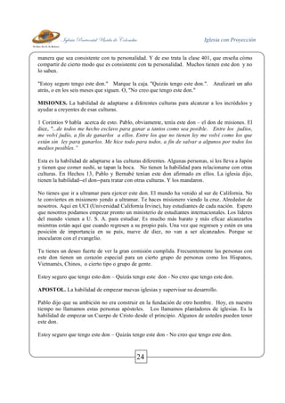 Iglesia Pentecostal Unida de Colombia Iglesia con Proyección
24
manera que sea consistente con tu personalidad. Y de eso trata la clase 401, que enseña cómo
compartir de cierto modo que es consistente con tu personalidad. Muchos tienen este don y no
lo saben.
"Estoy seguro tengo este don." Marque la caja. "Quizás tengo este don.". Analizaré un año
atrás, o en los seis meses que siguen. O, "No creo que tengo este don."
MISIONES. La habilidad de adaptarse a diferentes culturas para alcanzar a los incrédulos y
ayudar a creyentes de esas culturas.
1 Corintios 9 habla acerca de esto. Pablo, obviamente, tenía este don – el don de misiones. El
dice, "...de todos me hecho esclavo para ganar a tantos como sea posible. Entre los judíos,
me volví judío, a fin de ganarlos a ellos. Entre los que no tienen ley me volví como los que
están sin ley para ganarlos. Me hice todo para todos, a fin de salvar a algunos por todos los
medios posibles.”
Esta es la habilidad de adaptarse a las culturas diferentes. Algunas personas, si los lleva a Japón
y tienen que comer sushi, se tapan la boca. No tienen la habilidad para relacionarse con otras
culturas. En Hechos 13, Pablo y Bernabé tenían este don afirmado en ellos. La iglesia dijo,
tienen la habilidad--el don--para tratar con otras culturas. Y los mandaron.
No tienes que ir a ultramar para ejercer este don. El mundo ha venido al sur de California. No
te conviertes en misionero yendo a ultramar. Te haces misionero viendo la cruz. Alrededor de
nosotros. Aquí en UCI (Universidad California Irvine), hay estudiantes de cada nación. Espero
que nosotros podamos empezar pronto un ministerio de estudiantes internacionales. Los líderes
del mundo vienen a U. S. A. para estudiar. Es mucho más barato y más eficaz alcanzarlos
mientras están aquí que cuando regresen a su propio país. Una vez que regresen y estén en una
posición de importancia en su país, nueve de diez, no van a ser alcanzados. Porque se
inocularon con el evangelio.
Tu tienes un deseo fuerte de ver la gran comisión cumplida. Frecuentemente las personas con
este don tienen un corazón especial para un cierto grupo de personas como los Hispanos,
Vietnamés, Chinos, o cierto tipo o grupo de gente.
Estoy seguro que tengo esto don – Quizás tengo este don - No creo que tengo este don.
APOSTOL. La habilidad de empezar nuevas iglesias y supervisar su desarrollo.
Pablo dijo que su ambición no era construir en la fundación de otro hombre. Hoy, en nuestro
tiempo no llamamos estas personas apóstoles. Los llamamos plantadores de iglesias. Es la
habilidad de empezar un Cuerpo de Cristo desde el principio. Algunos de ustedes pueden tener
este don.
Estoy seguro que tengo este don – Quizás tengo este don - No creo que tengo este don.
 