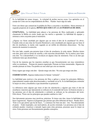 Iglesia Pentecostal Unida de Colombia Iglesia con Proyección
25
Es la habilidad de tomar riesgos, la voluntad de probar nuevas cosas. Los apóstoles en el
cuerpo de Cristo son los emprendedores de Dios. Pueden hacer algo de nada.
Estos son dones que comunican la palabra de Dios a creyentes e incrédulos. Ahora miremos el
segundo propósito de la iglesia, DONES QUE EDUCAN A LAS PERSONAS DE DIOS.
ENSEÑANZA. La habilidad para educar a las personas de Dios explicando y aplicando
claramente la Biblia en cierto modo que los motive a aprender. La habilidad de equipar y
entrenar a otros creyentes para el ministerio.
¿Alguna vez fuiste enseñado por alguien que no tenía el don de la enseñanza? Es obvio.
Cuando estás en una clase de Escuela Dominical y eres enseñando por alguien que no tiene el
don de enseñanza, tu mente está vagando en un millón de diferentes direcciones. No hay
manera de mantener tu atención.
Por otro lado, cuando una persona tiene el don de enseñanza, tú estás atento. Muchos tienen
este don, pero está en forma de semilla y sólo necesitas desarrollarlo. No lo realiza, pero tiene
este don. Va a desarrollarlo si se involucra en alguna clase de ministerio. Éste es un don que
realmente tiene que desarrollarse.
Una de las maneras que los maestros enseñan es que frecuentemente son muy sistemáticos
sobre su enseñanza. Piensan de manera organizada. Piensan en listas enumeradas. Algunos de
ustedes piensan en listas. Ésa podría ser una señal que eres un maestro.
Estoy seguro que tengo este don – Quizás tengo este don - No creo que tengo este don.
EXHORTACION. Algunas traducciones lo llaman “estímulo”.
La habilidad para motivar a las personas de Dios a aplicar y actuar los principios Bíblicos,
especialmente cuando están descorazonados o vacilando en su fe. Es la habilidad para estimular
lo mejor en otros y desafiarlos a que desarrollen su potencial.
La diferencia entre alguien que tiene el don de exhortación y alguien que tiene el don de
enseñanza--maestros que típicamente se enfocan en el contenido del texto--la historia misma--y
las personas con el don de exhortación o estímulo se enfocan en los principios del texto.
Ellos dicen, "Éstos son los principios que pueden cambiar tu vida."
Son típicamente personas muy positivas, prácticas. Si tienes este don, tienes la habilidad para
hacer sugerencias. Algunos te preguntan que piensas que ellos deberían de hacer. Puedes decir,
"Esto es lo que pienso que ha de hacer..." y entonces los lista uno dos - tres. Vas directamente
al punto. Están inspirados, son motivadores, de acción orientada. Las personas con el don de
estímulo pueden visualizar a menudo logros para otras personas, procuran sacar lo mejor en
otros. Estas personas son frecuentemente grandes consejeros.
 