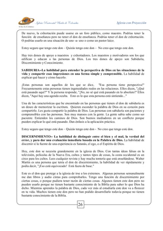 Iglesia Pentecostal Unida de Colombia Iglesia con Proyección
26
De nuevo, la exhortación puede usarse en un foro público, como maestro. Podrías tener la
función de enseñanza pero no tener el don de enseñanza. Podrías tener el don de exhortación.
O podrías usarlo en una situación de uno -a- uno o como un pastor laico.
Estoy seguro que tengo este don – Quizás tengo este don – No creo que tengo este don.
Hay tres dones de apoyo a maestros y exhortadores. Los maestros y motivadores son los que
edifican y educan a las personas de Dios. Los tres dones de apoyo son Sabiduría,
Discernimiento y Conocimiento.
SABIDURIA--La habilidad para entender la perspectiva de Dios en las situaciones de la
vida y compartir esas impresiones en una forma simple y comprensible. La habilidad de
explicar qué hacer y cómo hacerlo.
¡Estas personas son aquellos de los que se dice, "Esa persona tiene perspectiva!"
Frecuentemente estas personas tienen ingenuidades reales en las relaciones. Ellos dicen, "¿Qué
está pasando aquí?" Y la persona responde, "¡No, no sé qué está pasando en lo absoluto!" Ellos
dicen, "Aquí hay una agenda oculta. Esto es lo que esta persona está sintiendo..."
Una de las características que he encontrado en las personas que tienen el don de sabiduría es
un deseo de memorizar la escritura. Quieren esconder la palabra de Dios en su corazón para
compartirlo. Les gusta compartir la palabra de Dios. Las personas con sabiduría son pacientes y
comprensibles con las personas. Son muy mansos con la gente. La gente sabia sabe como ser
paciente. Entienden los caminos de Dios. Son buenos mediadores en un conflicto porque
pueden explicar lo qué está pasando. Dan énfasis a la aplicación práctica.
Estoy seguro que tengo este don – Quizás tengo este don - No creo que tengo este don.
DISCERNIMIENTO-- La habilidad de distinguir entre el bien y el mal, la verdad del
error, y para dar una evaluación inmediata basada en la Palabra de Dios. La habilidad de
discernir si la fuente de una experiencia es Satanás, el ego, o el Espíritu de Dios.
Hoy, este don se necesita grandemente en la iglesia de Dios. Con tantas ideas falsas en la
televisión, películas de la Nueva Era, cultos y tantos tipos de cosas, la costa occidental es un
circo para los cultos. Lees cualquier revista y hay mucha tontería que está enseñándose. Walter
Martin es una persona que tenía el don de discernimiento, la habilidad de ver rápidamente y
podía decir, "¡Eso está equivocado! Está fuera de base."
Este es el don que protege a la iglesia de irse a los extremos. Algunas personas semanalmente
me dan libros y audio cintas para comprobarlos. Tengo una función de discernimiento por
ciertas cosas, o porque pudiera tener razón de ciertas cosas. Algunos tienen este don pero no
pueden usarlo porque no tienen bastante conocimiento de la Biblia para saber lo que Dios ha
dicho. Mientras aprendes la palabra de Dios, cada vez más al estudiarla este don va a florecer
en tu vida. Muchos tienen este don pero no han podido desarrollarlo todavía porque no tienen
bastante conocimiento de la Biblia.
 