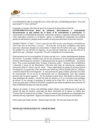 Iglesia Pentecostal Unida de Colombia Iglesia con Proyección
27
Es la habilidad de saber la verdad del error, el bien del mal, y la habilidad para decir, "¡Eso está
equivocado!" o "¡Eso está bien!"
Examínate a ti mismo. Otro don de apoyo en el área de la educación es el don de
CONOCIMIENTO--Estos dones de sabiduría, discernimiento, y conocimiento
frecuentemente se dan además de, si tienes el de conocimiento o exhortación. El
conocimiento es la habilidad de descubrir, coleccionar, analizar, y organizar información que es
vital a individuos creyentes o a la familia - iglesia. La habilidad de comprender una cantidad
grande de información y proporcionarla cuando sea necesario para hacer la decisión correcta.
Ejemplos: Daniel 1:17 dice, " A estos cuatro jóvenes Dios les dio conocimiento y entendimiento
sobre toda clase de literatura y ciencias.” Él se las dio. Era un don. La Biblia es muy fuerte
para hacer decisiones basadas en conocimiento. Cuando lees Proverbios dice que, ¡obtengas
las pruebas! En una decisión de negocios, en una decisión financiera, en una decisión de la
iglesia dice que , ¡obtengas las pruebas! No sólo se depende de los sentimientos.
Estas personas son los investigadores. Si tienes este don ven a verme inmediatamente después
del servicio. Lo pondré a trabajar como uno de mis asistentes en la investigación ayudándome
a buscar material para los sermones. A algunas personas les gusta ir a la biblioteca. Les podría
decir, "Voy a estar enseñando sobre `El enojo' el próximo otoño." Entonces irán a la biblioteca
y buscarán a través de las Microfichas y Revistas toda clase de información, estadísticas,
referencias sobre el Enojo y me los traen. Estoy organizando un equipo de personas para la
investigación. Les gusta leer. Ellos me dicen que serían muy felices leyendo para mí, subrayar,
y traerme material de la investigación. A estas personas les gusta estudiar, personas con el don
de conocimiento. En la era de la información esto es absolutamente vital. Hay también
personas que les gusta organizar. No les molesta escrutar datos. John Kidd se ofreció tomar
estos programas de estudios—escribí este plan de estudios--y él va a revisarlo como probador
de lectura. Él me entregó el programa de estudio de la Clase 201-- él revisó todos los 271
versos que puse para verificar la exactitud y asegurarse que todas las palabras eran correctas. Él
tiene la habilidad de hacer esa clase de estudio.
Algunos de ustedes, si tienen esta habilidad, podría trabajar como bibliotecario de la iglesia,
escritor de plan de estudios, archivador de datos, historiador de la iglesia. La Biblia dice
"Conoce bien la condición de tu rebaño." Todo ese material que guardamos en computadoras es
información muy importante. Algunos de ustedes tienen ese don en el área de conocimiento.
Estoy seguro que tengo este don – Quizás tengo este don - No creo que tengo este don.
DONES QUE DEMUESTRAN EL AMOR DE DIOS
 