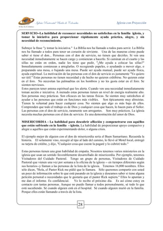 Iglesia Pentecostal Unida de Colombia Iglesia con Proyección
28
SERVICIO--La habilidad de reconocer necesidades no satisfechas en la familia iglesia, y
tomar la iniciativa para proporcionar rápidamente ayuda práctica, alegre, y sin
necesidad de reconocimiento.
Subraye la frase "y tomar la iniciativa." La Biblia nos ha llamado a todos para servir. La Biblia
nos ha llamado a todos para tener un corazón de sirviente. Una de las maneras cómo puede
saber si tiene el don... Personas con el don de servicio, no tienen que decirles. Si ven una
necesidad inmediatamente se hacen cargo y comienzan a hacerlo. Si caminan en el cuarto y las
sillas no están en orden, nadie les tiene que pedir, "¿Me ayuda a colocar las sillas?"
Inmediatamente comienzan a arreglarlas. O recogiendo papeles, o ayudando a mover algo, o
preparando una mesa, o bajando una mesa. Puede ser ayuda manual, puede ser ayuda física,
ayuda espiritual. La motivación de las personas con el don de servicio es justamente "Yo quiero
ser útil." Estas personas no tienen necesidad y de hecho no quieren exhibirse. No quieren estar
en el foro. No necesitan las palmaditas en los hombros y no les gusta estar en el foro. Se
sienten nerviosos.
Estos parecen tener antena espiritual que los alerta. Cuando ven una necesidad inmediatamente
toman acción e iniciativa. A menudo estas personas tienen un nivel de energía realmente alto.
Son personas muy prácticas. Son eficaces en las tareas físicas. Se sienten muy satisfechos al
ayudar a las personas que están en funciones más visibles. Son típicamente muy altruistas.
Tienen la voluntad para hacer cualquier cosa. No sienten que algo es más bajo de ellos.
Comprenden que todo el trabajo es de Dios y cualquier cosa que hacen, lo hacen para el Señor.
Las personas con el don de servicio, raramente son arrogantes. Son muy prácticos. La iglesia
necesita muchas personas con el don de servicio. Es una demostración del amor de Dios.
MISERICORDIA - La habilidad para descubrir aflicción y compenetrarse con aquéllos
que están sufriendo en la familia - iglesia. La habilidad de proporcionar apoyo compasivo y
alegre a aquéllos que están experimentando dolor, o alguna crisis.
El ejemplo mejor de alguien con el don de misericordia sería el Buen Samaritano. Recuerda la
historia. El solamente vino, recogió al tipo al lado del camino, lo llevó al Motel local, entregó
su tarjeta de crédito, y dijo, "Cualquier cosa que cueste la pagaré y lo cubriré todo."
Estas personas tienen una gran habilidad de empatía. Nosotros tenemos varios ministerios en la
iglesia que usan un sentido favorablemente desarrollado de misericordia. Por ejemplo, tenemos
Visitadores del Cuidado Pastoral. Tengo un grupo de personas, Visitadores de Cuidado
Pastoral que vienen una vez por semana a la oficina de la iglesia -- en tiempos diferentes según
sus horarios--y llaman a las personas de la lista de la iglesia. Tenemos 16,000 nombres. Ellos
sólo dicen, "Hola, el Pastor Rick me pidió que lo llamara. Sólo queremos compartir con usted
un poco de información sobre lo que está pasando en la iglesia y deseamos saber si tiene alguna
petición personal o necesidades que le gustaría que el pastor Rick supiera." Ellos lo apuntan y
me dan el informe. Es confidencial. Yo lo recibo el próximo día. Es así cómo estoy en
contacto con tantas personas. Aunque no puedo llamar a todos personalmente, sé todo lo que
está sucediendo. Sé cuando alguien está en el hospital. Sé cuando alguien murió en la familia.
Porque ellos están llamando a través de la lista.
 