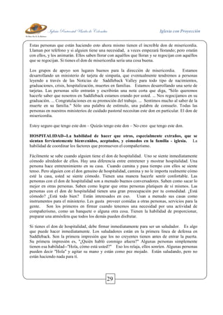 Iglesia Pentecostal Unida de Colombia Iglesia con Proyección
29
Estas personas que están haciendo esto ahora mismo tienen el increíble don de misericordia.
Llaman por teléfono y si alguien tiene una necesidad, a veces empezará llorando; pero orarán
con ellos, y los animarán. Ellos saben llorar con aquéllos que lloran y se regocijan con aquéllos
que se regocijan. Si tienes el don de misericordia sería una cosa buena.
Los grupos de apoyo son lugares buenos para la dirección de misericordia. Estamos
desarrollando un ministerio de tarjeta de simpatía, que eventualmente tendremos a personas
leyendo a través de las Noticias de Saddleback Valley para todo tipo de nacimientos,
graduaciones, crisis, hospitalización, muertes en familias. Estamos desarrollando una serie de
tarjetas. Las personas sólo entrarán y escribirán una nota corta que diga, "Sólo queremos
hacerle saber que nosotros en Saddleback estamos orando por usted. ... Nos regocijamos en su
graduación. ... Congratulaciones en su promoción del trabajo. ... Sentimos mucho al saber de la
muerte en su familia." Sólo una palabra de estímulo, una palabra de consuelo. Todas las
personas en nuestros ministerios de cuidado pastoral necesitan este don en particular. El don de
misericordia.
Estoy seguro que tengo este don – Quizás tengo este don – No creo que tengo este don.
HOSPITALIDAD--La habilidad de hacer que otros, especialmente extraños, que se
sientan fervientemente bienvenidos, aceptados, y cómodos en la familia - iglesia. La
habilidad de coordinar los factores que promueven el compañerismo.
Fácilmente se sabe cuando alguien tiene el don de hospitalidad. Uno se siente inmediatamente
cómodo alrededor de ellos. Hay una diferencia entre entretener y mostrar hospitalidad. Una
persona hace entretenimiento en su casa. Cuando camina y pasa tiempo con ellos se siente
tenso. Pero alguien con el don genuino de hospitalidad, camina y no le importa realmente cómo
esté la casa, usted se siente cómodo. Tienen una manera hacerle sentir confortable. Las
personas con el don de hospitalidad son a menudo buenos conversadores. Saben como sacar lo
mejor en otras personas. Saben como lograr que otras personas platiquen de sí mismos. Las
personas con el don de hospitalidad tienen una gran preocupación por tu comodidad. ¿Está
cómodo? ¿Está todo bien? Están interesados en eso. Usan a menudo sus casas como
instrumentos para el ministerio. Les gusta proveer comidas a otras personas, servicios para la
gente. Son los primeros en firmar cuando tenemos una necesidad por una actividad de
compañerismo, como un banquete o alguna otra cosa. Tienen la habilidad de proporcionar,
preparar una atmósfera que todos los demás pueden disfrutar.
Si tienes el don de hospitalidad, debe firmar inmediatamente para ser un saludador. Es algo
que puede hacer inmediatamente. Los saludadores están en la primera línea de defensa en
Saddleback. Son la primera impresión que los no creyentes tienen antes de entrar la puerta.
Su primera impresión es, "¿Quién habló conmigo afuera?" Algunas personas simplemente
tienen esa habilidad--"Hola, cómo está usted?" Eso los relaja, ellos sonríen. Algunas personas
pueden decir "Hola" y agitar su mano y están como pez mojado. Están saludando, pero no
están haciendo nada para tí.
 