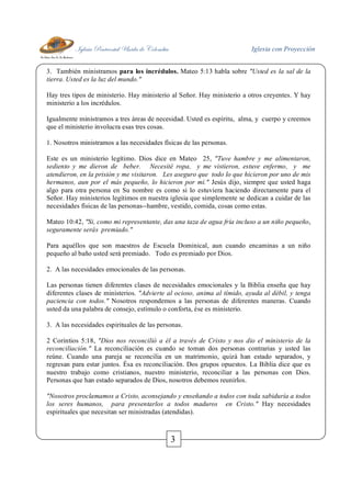 Iglesia Pentecostal Unida de Colombia Iglesia con Proyección
3
3. También ministramos para los incrédulos. Mateo 5:13 habla sobre "Usted es la sal de la
tierra. Usted es la luz del mundo."
Hay tres tipos de ministerio. Hay ministerio al Señor. Hay ministerio a otros creyentes. Y hay
ministerio a los incrédulos.
Igualmente ministramos a tres áreas de necesidad. Usted es espíritu, alma, y cuerpo y creemos
que el ministerio involucra esas tres cosas.
1. Nosotros ministramos a las necesidades físicas de las personas.
Este es un ministerio legítimo. Dios dice en Mateo 25, "Tuve hambre y me alimentaron,
sediento y me dieron de beber. Necesité ropa, y me vistieron, estuve enfermo, y me
atendieron, en la prisión y me visitaron. Les aseguro que todo lo que hicieron por uno de mis
hermanos, aun por el más pequeño, lo hicieron por mí." Jesús dijo, siempre que usted haga
algo para otra persona en Su nombre es como si lo estuviera haciendo directamente para el
Señor. Hay ministerios legítimos en nuestra iglesia que simplemente se dedican a cuidar de las
necesidades físicas de las personas--hambre, vestido, comida, cosas como estas.
Mateo 10:42, "Si, como mi representante, das una taza de agua fría incluso a un niño pequeño,
seguramente serás premiado."
Para aquéllos que son maestros de Escuela Dominical, aun cuando encaminas a un niño
pequeño al baño usted será premiado. Todo es premiado por Dios.
2. A las necesidades emocionales de las personas.
Las personas tienen diferentes clases de necesidades emocionales y la Biblia enseña que hay
diferentes clases de ministerios. "Advierte al ocioso, anima al tímido, ayuda al débil, y tenga
paciencia con todos." Nosotros respondemos a las personas de diferentes maneras. Cuando
usted da una palabra de consejo, estímulo o conforta, ése es ministerio.
3. A las necesidades espirituales de las personas.
2 Corintios 5:18, "Dios nos reconcilió a él a través de Cristo y nos dio el ministerio de la
reconciliación." La reconciliación es cuando se toman dos personas contrarias y usted las
reúne. Cuando una pareja se reconcilia en un matrimonio, quizá han estado separados, y
regresan para estar juntos. Ésa es reconciliación. Dos grupos opuestos. La Biblia dice que es
nuestro trabajo como cristianos, nuestro ministerio, reconciliar a las personas con Dios.
Personas que han estado separados de Dios, nosotros debemos reunirlos.
"Nosotros proclamamos a Cristo, aconsejando y enseñando a todos con toda sabiduría a todos
los seres humanos, para presentarlos a todos maduros en Cristo." Hay necesidades
espirituales que necesitan ser ministradas (atendidas).
 