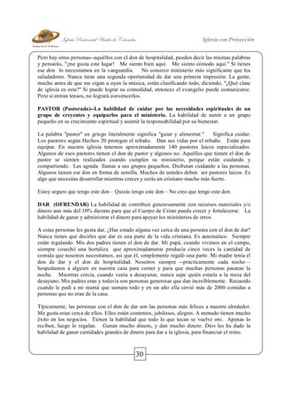 Iglesia Pentecostal Unida de Colombia Iglesia con Proyección
30
Pero hay otras personas--aquéllos con el don de hospitalidad, pueden decir las mismas palabras
y pensarás, "¡me gusta este lugar! Me siento bien aquí. Me siento cómodo aquí." Si tienes
ese don lo necesitamos en la vanguardia. No conozco ministerio más significante que los
saludadores. Nunca tiene una segunda oportunidad de dar una primera impresión. La gente,
mucho antes de que me oigan u oyen la música, están clasificando todo, diciendo, "¿Qué clase
de iglesia es esta?" Si puede lograr su comodidad, entonces el evangelio puede comunicarse.
Pero si entran tensos, no logrará convencerlos.
PASTOR (Pastorado)--La habilidad de cuidar por las necesidades espirituales de un
grupo de creyentes y equiparlos para el ministerio. La habilidad de nutrir a un grupo
pequeño en su crecimiento espiritual y asumir la responsabilidad por su bienestar.
La palabra "pastor" en griego literalmente significa "guiar y alimentar." Significa cuidar.
Los pastores según Hechos 20 protegen el rebaño. Dan sus vidas por el rebaño. Están para
equipar. En nuestra iglesia tenemos aproximadamente 140 pastores laicos especializados.
Algunos de esos pastores tienen el don de pastor y algunos no. Aquéllos que tienen el don de
pastor se sienten realizados cuando cumplen su ministerio, porque están cuidando y
compartiendo. Les agrada llamar a sus grupos pequeños. Disfrutan cuidando a las personas.
Algunos tienen ese don en forma de semilla. Muchos de ustedes deben ser pastores laicos. Es
algo que necesitas desarrollar mientras creces y serás un cristiano mucho más fuerte.
Estoy seguro que tengo este don – Quizás tengo este don – No creo que tengo este don.
DAR (OFRENDAR) La habilidad de contribuir generosamente con recursos materiales y/o
dinero aun más del 10% diezmo para que el Cuerpo de Cristo pueda crecer y fortalecerse. La
habilidad de ganar y administrar el dinero para apoyar los ministerios de otros.
A estas personas les gusta dar. ¿Has estado alguna vez cerca de una persona con el don de dar?
Nunca tienes que decirles que dar es una parte de la vida cristiana. Es automático. Siempre
están regalando. Mis dos padres tienen el don de dar. Mi papá, cuando vivimos en el campo,
siempre cosechó una hortaliza que aproximadamente producía cinco veces la cantidad de
comida que nosotros necesitamos, así que él, simplemente regaló una parte. Mi madre tenía el
don de dar y el don de hospitalidad. Nosotros siempre --prácticamente cada noche—
hospedamos a alguien en nuestra casa para comer y para que muchas personas pasaran la
noche. Mientras crecía, cuando venía a desayunar, nunca supe quién estaría a la mesa del
desayuno. Mis padres eran y todavía son personas generosas que dan increíblemente. Recuerdo
cuando le pedí a mi mamá que sumara todo y en un año ella sirvió más de 2000 comidas a
personas que no eran de la casa.
Típicamente, las personas con el don de dar son las personas más felices a nuestro alrededor.
Me gusta estar cerca de ellos. Ellos están contentos, jubilosos, alegres. A menudo tienen mucho
éxito en los negocios. Tienen la habilidad que todo lo que tocan se vuelve oro. Apenas lo
reciben, luego lo regalan. Ganan mucho dinero, y dan mucho dinero. Dios les ha dado la
habilidad de ganar cantidades grandes de dinero para dar a la iglesia, para financiar el reino.
 