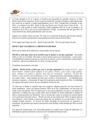 Iglesia Pentecostal Unida de Colombia Iglesia con Proyección
31
Un buen ejemplo es R. G. Laturno, el hombre que desarrolló los grandes tractores, el John
Deere marca de las máquinas. Él fue el que los desarrolló. Cuando él empezó estaba dando diez
por ciento de su ingreso y estaba manteniéndose con el 90%. Cuando Dios lo bendijo, él dio
20%, y se mantuvo con 80%. Nadie le dijo que hiciera esto. Él sólo tenía el don de dar. Al
final de su vida cuando él estaba muriendo, estaba regalando 90% de lo que él ganaba y se
mantenía con el 10% y aun era un multi-millonario. El dijo, no podemos dar más que Dios. Él
tenía el don de dar, dando gradualmente cada vez más.
Algunos de ustedes tienen este don. No estás en la situación financiera para hacerlo todavía.
Pero en tu corazón te gustaría dar sumas grandes de dinero para la obra de Dios.
Estoy seguro que tengo este don – Quizás tengo este don - No creo que tengo este don..
DONES QUE CELEBRAN LA PRESENCIA DE DIOS
Éstos son los dones de la adoración o relacionados con la oración.
MUSICA--está muy claro en la escritura que la música es un don espiritual. Nos habla
sobre el culto en el Templo. Dios dotó a ciertos músicos para tocar instrumentos, y para cantar.
La habilidad de celebrar la presencia a través de la música, vocal o instrumental, y para dirigir a
la familia - iglesia en la adoración. Es obvio, si tienes ese don.
Examínate concerniente a este don.
ARTES MANUALES--¿Sabes que este es un don espiritual? En Exodo 31:3-11"... para
hacer diseños artísticos para trabajar en oro, plata y bronce, para cortar y fijar piedras,
para trabajar con madera y fabricar toda clase de ornamentos artísticos. Él dotó dos
hombres para enseñar estas habilidades a otros." Algunas personas están dotadas trabajar con
sus manos. Otros están dotados por Dios para enseñar a otras personas. La habilidad para
construir, mantener, o hermosear el lugar de la adoración para la gloria de Dios. La habilidad
de expresar adoración a través de una variedad de formas de arte.
Yo diría que el drama se clasifica bajo esta categoría. Algunas personas son muy buenas en
obras dramáticas. Otros son buenos pintores. Dios no te dio, simplemente, ese don para ser
usado como una afición. Pero Él quiere que lo uses para embellecer su reino y sus lugares de
adoración. La Biblia dice que cuando Dios tenía al pueblo de Israel edificando el templo Él
dotó a ciertas personas con diferentes. Éste es un don que vamos a necesitar en nuestra iglesia
en los próximos dieciocho meses. Recibí una nota en una tarjeta azul, "Hoy, la iglesia parecía
muy hermosa. Toma talento y dones para hacer que un gimnasio se vea tan bonito." ¡Eso es
verdad! Cuando tenemos el servicio de bodas, domingo de resurrección ese gimnasio se
transforma, las personas que hacen la decoración están dotadas. Están dotadas por Dios en artes
manuales.
Los dones de construcción y de renovación pueden ser usados para el lugar de adoración. La
habilidad de expresar adoración a través de una variedad de formas de arte.
 