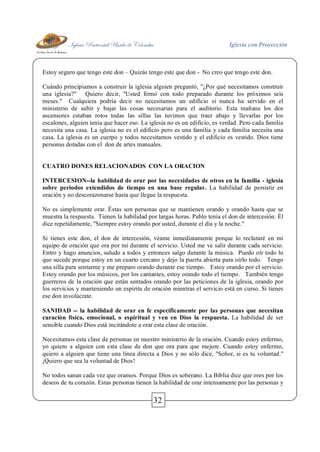 Iglesia Pentecostal Unida de Colombia Iglesia con Proyección
32
Estoy seguro que tengo este don – Quizás tengo este que don - No creo que tengo este don.
Cuándo principiamos a construir la iglesia alguien preguntó, "¿Por qué necesitamos construir
una iglesia?" Quiero decir, "Usted firmó con todo preparado durante los próximos seis
meses." Cualquiera podría decir no necesitamos un edificio si nunca ha servido en el
ministerio de subir y bajar las cosas necesarias para el auditorio. Esta mañana los dos
ascensores estaban rotos todas las sillas las tuvimos que traer abajo y llevarlas por los
escalones, alguien tenía que hacer eso. La iglesia no es un edificio, es verdad. Pero cada familia
necesita una casa. La iglesia no es el edificio pero es una familia y cada familia necesita una
casa. La iglesia es un cuerpo y todos necesitamos vestido y el edificio es vestido. Dios tiene
personas dotadas con el don de artes manuales.
CUATRO DONES RELACIONADOS CON LA ORACION
INTERCESION--la habilidad de orar por las necesidades de otros en la familia - iglesia
sobre periodos extendidos de tiempo en una base regular. La habilidad de persistir en
oración y no descorazonarse hasta que llegue la respuesta.
No es simplemente orar. Éstas son personas que se mantienen orando y orando hasta que se
muestra la respuesta. Tienen la habilidad por largas horas. Pablo tenía el don de intercesión. Él
dice repetidamente, "Siempre estoy orando por usted, durante el día y la noche."
Si tienes este don, el don de intercesión, véame inmediatamente porque lo reclutaré en mi
equipo de oración que ora por mí durante el servicio. Usted me ve salir durante cada servicio.
Entro y hago anuncios, saludo a todos y entonces salgo durante la música. Puedo oír todo lo
que sucede porque estoy en un cuarto cercano y dejo la puerta abierta para oírlo todo. Tengo
una silla para sentarme y me preparo orando durante ese tiempo. Estoy orando por el servicio.
Estoy orando por los músicos, por los cantantes, estoy orando todo el tiempo. También tengo
guerreros de la oración que están sentados orando por las peticiones de la iglesia, orando por
los servicios y manteniendo un espíritu de oración mientras el servicio está en curso. Si tienes
ese don involúcrate.
SANIDAD -- la habilidad de orar en fe específicamente por las personas que necesitan
curación física, emocional, o espiritual y ven en Dios la respuesta. La habilidad de ser
sensible cuando Dios está incitándote a orar esta clase de oración.
Necesitamos esta clase de personas en nuestro ministerio de la oración. Cuando estoy enfermo,
yo quiero a alguien con esta clase de don que ora para que mejore. Cuando estoy enfermo,
quiero a alguien que tiene una línea directa a Dios y no sólo dice, "Señor, si es tu voluntad."
¡Quiero que sea la voluntad de Dios!
No todos sanan cada vez que oramos. Porque Dios es soberano. La Biblia dice que ores por los
deseos de tu corazón. Estas personas tienen la habilidad de orar intensamente por las personas y
 