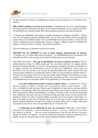 Iglesia Pentecostal Unida de Colombia Iglesia con Proyección
33
sin descorazonarse. Si tienes esa habilidad necesitamos que te involucres en el ministerio de la
oración.
MILAGROS también es un don de la oración. La habilidad de orar en fe específicamente
por la intervención sobrenatural de Dios en una situación imposible y ver la respuesta de Dios.
La habilidad de ser sensible cuando Dios está incitándote para hacer esta clase de oración.
La historia de Saddleback tiene algunos ejemplos excitantes de milagros increíbles. Hemos
visto 30 o 40 grandes milagros, probablemente, sólo en el área del terreno, cómo conseguimos
nuestra tierra y en el debido tiempo. Ésta es la habilidad de orar para que Dios se mueva de una
manera sobrenatural para proporcionar finanzas, milagros. Algunos tienen la habilidad de
lograr eso. Está en forma de semilla. Necesitas desarrollarlo.
Éstos son dones que se expresan a través de la oración.
ORANDO EN EL ESPIRITU--a veces se llama lenguas, interpretación de lenguas.
1 Corintios 14:13-15 habla sobre orar en el espíritu. Es la habilidad de orar en un idioma, sólo
entendido por Dios o por uno que tiene el don de interpretación en ese momento.
Nota dentro del marco. "Por qué no permitimos este don en nuestros servicios." Éste es
definitivamente un don. La Biblia enseña que éste es un don espiritual. En algunas iglesias
practican este don realmente en el servicio. En una iglesia carismática este don se manifiesta en
su iglesia. Nosotros no permitiríamos esto en la iglesia de Saddleback. Como pastor no
permitiría el uso de este don en un servicio de adoración pública por cuatro razones. Este don
causó un gran problema en la iglesia de Corintio, Pablo tuvo que escribir un capítulo entero--1
Corintios 14 con normas. Este era un don que estaba siendo abusado. Obviamente es un don
legítimo. Es la habilidad de orar en un idioma sólo entendido por Dios o uno que tiene el don
de interpretación en ese momento. Pablo vio los problemas y les dio algunas normas.
1. Es para edificación personal, no para la iglesia entera. 1 Corintios 14:4 "El que
habla en lenguas se edifica a sí mismo, pero él que predica edifica a toda la iglesia.” Este
don es diferente de cada otro don. Dijimos que el propósito de cada otro don era para edificar
la iglesia. Sin embargo, Pablo dice aquí que él que habla en una lengua se edifica a sí mismo.
Pero él que predica edifica espiritualmente a la iglesia. El punto es que este don fue designado
para edificación personal, creo que la Escritura enseña que debe usarse exclusivamente sólo
durante el tiempo con Dios. Si quieres hablar en lenguas en tu hora quieta o devocional y si
Dios te ha dado ese don, Dios lo bendice. Pero no es un don que es para la iglesia entera. Si
alguien empieza hablando en lenguas en la iglesia, ¿A quién edifica eso? A nadie. Sólo atrae
la atención a esa persona. Eso es lo que Pablo dice en 1 Corintios 14:4.
2. Enfocamos en la edificación de otro, no en nosotros. Pablo dice, "Si no hablas
palabras bien inteligibles. ... estarás hablando en el aire . . . procura sobresalir en los dones
que edifican la iglesia.” Por eso es qué no permitimos el uso de este don en el servicio,
porque no edifica a la iglesia. Es para la edificación personal no para la edificación de la
iglesia, así que no nos enfocamos en él en nuestra adoración pública corporativa.
 