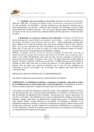 Iglesia Pentecostal Unida de Colombia Iglesia con Proyección
34
3. Confunde a los no creyentes en el servicio. Explotará la mente de las personas.
Note que Pablo dice, "Si algunos incrédulos entran, no dirán que ¿están fuera de su mente?"
No sólo confunde a los incrédulos, también confunde a un gran grupo de cristianos que no
están familiarizados con este don. Pablo dice que confunde a los incrédulos así que no debe
usarse donde hay incrédulos presentes. Por eso es qué si alguien empieza hablando en lenguas
en nuestro servicio yo me sentiría con confianza absoluta de Dios para decir, "Usted está fuera
de orden
4. Realmente, no es para ser usado en el de adoración. 1 Corintios 14:19-20 "En la
iglesia [subraye esto] quiero hablar cinco palabras para instruir. . . que diez mil palabras en
una lengua. ¡Hermanos, dejen de pensar como los niños!” Pablo está diciendo, prefiero decir
cinco palabras en un culto de adoración que usted pueda entender--"Jesús lo ama. ¡Gloria a
Dios! --Eso es más importante que diez mil palabras en una lengua. Ésa es la relación que
Pablo dice. Él dice que no es para ser usado en el culto de adoración porque no ayuda a
ninguna otra cosa sino a la persona que está hablando en lenguas.
Observe 1 Corintios 14:32-33 "El don de expresar el mensaje de Dios debe estar bajo el
mando del portavoz, porque Dios no quiere que estemos en desorden, sino en armonía y paz."
¿Qué es este refrán? Simplemente como cada otro don, este don está bajo el control de la
persona que está haciéndolo. Si alguien viene y dice, "No pude controlarme cuando hablé en
lenguas." Entonces respondo, "Entonces no era de Dios." La Biblia dice que el don de hablar el
mensaje de Dios debe estar bajo el control del portavoz. Él está hablando aquí sobre las
lenguas. Dios no quiere que estemos en desorden sino en paz. Así que, cualquiera que
interrumpe el servicio con lenguas está en desorden. Eso significa que están fuera de la
voluntad de Dios.
DONES QUE APOYAN TODOS LOS CUATRO PROPOSITOS
Hay algunos regalos que apoyan todos los cuatro propósitos de la iglesia.
LIDERAZGO --La habilidad de clarificar y comunicar el propósito y dirección, la visión,
de un ministerio que en cierto modo atrae a otros involucrarse. La habilidad de motivar a
otros por ejemplo propio para trabajar juntos para lograr una meta del ministerio.
Ya he dicho, la prueba del liderazgo es realmente simple: ¿Está siguiéndote alguien? Si tienes
este don las personas van a estar gravitando naturalmente a tu alrededor. Las personas con el
don de liderazgo son típicamente bien orientados. Son personas con metas a largo plazo. No
son sólo a corto plazo—hoy trabajemos en la crisis. La administración trabaja a corto plazo. El
liderazgo trabaja a largo plazo. La administración trabaja sobre control. El liderazgo trabaja
sobre cambio. Puedes resumir liderazgo en una palabra. El liderazgo es influencia. Es la
habilidad de influenciar, clarificar y comunicar el propósito de la iglesia. Algunos tienen el don
de liderazgo en forma de semilla. Cuando crece y desarrolla en Saddleback va a convertirse en
un líder respetado y valorado en la iglesia porque las personas van a responder a tu liderazgo y
a tu comprensión de la dirección de la iglesia.
 