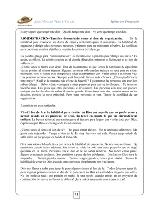 Iglesia Pentecostal Unida de Colombia Iglesia con Proyección
35
Estoy seguro que tengo este don – Quizás tengo este don – No creo que tengo este don.
ADMINISTRACION--También denominado como el don de organización. Es la
habilidad para reconocer los dones de otros y reclutarlos para el ministerio. La habilidad de
organizar y dirigir a las personas, recursos, y tiempo para un ministerio efectivo. La habilidad
para coordinar muchos detalles y ejecutar los planes de liderazgo.
La palabra griega para “administración” es literalmente la palabra para "dirigir una nave." Es
guiar, un piloto. La administración es el don de dirección, mientras el liderazgo es el don de
influenciar.
¿Cómo sabes si tienes este don? Una de las maneras es que tienes la habilidad de equilibrar
varias pelotas al mismo tiempo. Algunas personas sólo pueden trabajar en una cosa en cierto
momento. Pero si tienes este don puedes hacer malabarismo con varias cosas a la misma vez.
Las personas reconocen eso. Siempre está buscando formas más eficaces. ¿Cómo puedo hacer
esto mejor? ¿Cuál es la manera más eficaz de hacerlo? Típicamente las personas con este don
saben delegar. Saben cómo conseguir a otras personas para que se involucren. No intentan
hacerlo todo. Les gusta que otras personas se involucren. Las personas con este don pueden
trabajar con los detalles sin soltar el cuadro grande. Si no tienes este don, cuando entras en los
detalles, pierdes la parte principal. Pero estas personas lo ven. Tienen la habilidad de ser
organizadas.
Examínate en este particular.
FE--El don de fe es la habilidad para confiar en Dios por aquello que no puede verse y
actuar basado en las promesas de Dios, sin tener en cuenta lo que las circunstancias
indican. La buena voluntad para arriesgarse al fracaso para lograr una visión dada por Dios,
esperando que Dios se encargue de los obstáculos.
¿Cómo sabes si tienes el don de fe? Te gusta tomar riesgos. No te amenaza salir renco. Me
gusta salir cojeando. Tengo el don de fe. Es muy fuerte en mi vida. Nunca tengo miedo de
salir sobre un pie porque es donde el fruto está.
Otra cosa sobre el don de fe es que tienes la habilidad de perseverar. No sé como rendirme. Se
mantienen yendo hacia adelante. Un árbol de roble es sólo una nuez pequeña que se negó
quedarse en la tierra. Personas con el don de fe no saben rendirse. No saben como parar.
Siguen avanzando adelante. Son positivos a pesar de los problemas. Confían en Dios para lo
imposible. Tienen grandes sueños. Toman riesgos grandes, tienen gran visión. Tienen la
habilidad de creer en Dios cuando otras personas simplemente son vacilantes.
Dios nos llama a todos para tener fe pero algunos tienen el don de fe. Todos debemos tener fe,
pero algunas personas tienen el don de fe para creer en Dios en cantidades mayores que otros.
No les molesta nada--¡no pierden el sueño de una noche cuando entran en un proyecto de
construcción de nueve millones de dólares! ¡Para mí es solamente unos ceros extras!
 